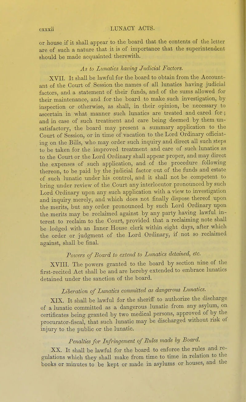 or house if it sliall appear to the board that the contents of tlie letter are of such a nature that it is of importance that the superintendent should be made acquainted therewith. As to Lunatics having Judicial Factors. XVII. It shall be lawful for the board to obtain from the Account- ant of the Court of Session the names of all lunatics having judicial factors, and a statement of their funds, and of the sums allowed for their maintenance, and for the board to make such investigation, by inspection or otherwise, as shall, in their opinion, be necessary to ascertain in what manner such lunatics are treated and cared for; and in case of such treatment and care being deemed by them un- satisfactory, the board may present a summary appUcation to the Court of Session, or in time of vacation to the Lord Ordinary officiat- ing on the Bills, who may order such inquiry and direct all such steps to be taken for the improved treatment and care of such lunatics as to the Court or the Lord Ordinary shall appear proper, and may dii-ect the expenses of such application, and of the procedure followmg thereon, to be paid by the judicial factor out of the funds and estate of such lunatic under his control, and it shall not be competent to bring under review of the Court any interlocutor pronounced by such Lord Ordinary upon any such application with a ATiew to investigation and inquiry merely, and which does not finally dispose thereof upon the merits, but any order pronounced by such Lord Ordinary upon the merits may be reclaimed agauist by any party having lawful in- terest to reclaim to the Court, provided that a reclaiming note shall be lodged with an Inner House clerk within eight days, after which the order or judgment of the Lord Ordinary, if not so reclaimed against, shall be final. Powers of Board to extend to Lunatics detained, etc. XVIII. The powers granted to the board by section nine of the first-recited Act shall be and are hereby extended to embrace lunatics detained under the sanction of the board. Liberation of Lunatics committed as dangerous Lunatics. XIX. It shall be lawful for the sheriff to authorize the discharge of a lunatic committed as a dangerous lunatic from any asylum, on certificates being granted by two medical persons, approved of by the procurator-fiscal, that such lunatic may be discharged without risk of injury to the public or the lunatic. Penalties for Infringement of Rules made hy Board. XX. It shaU be lawful for the board to enforce the rules and re- gulations which they shall make from time to time in relation to the books or minutes to be kept or made in asylums or houses, and the