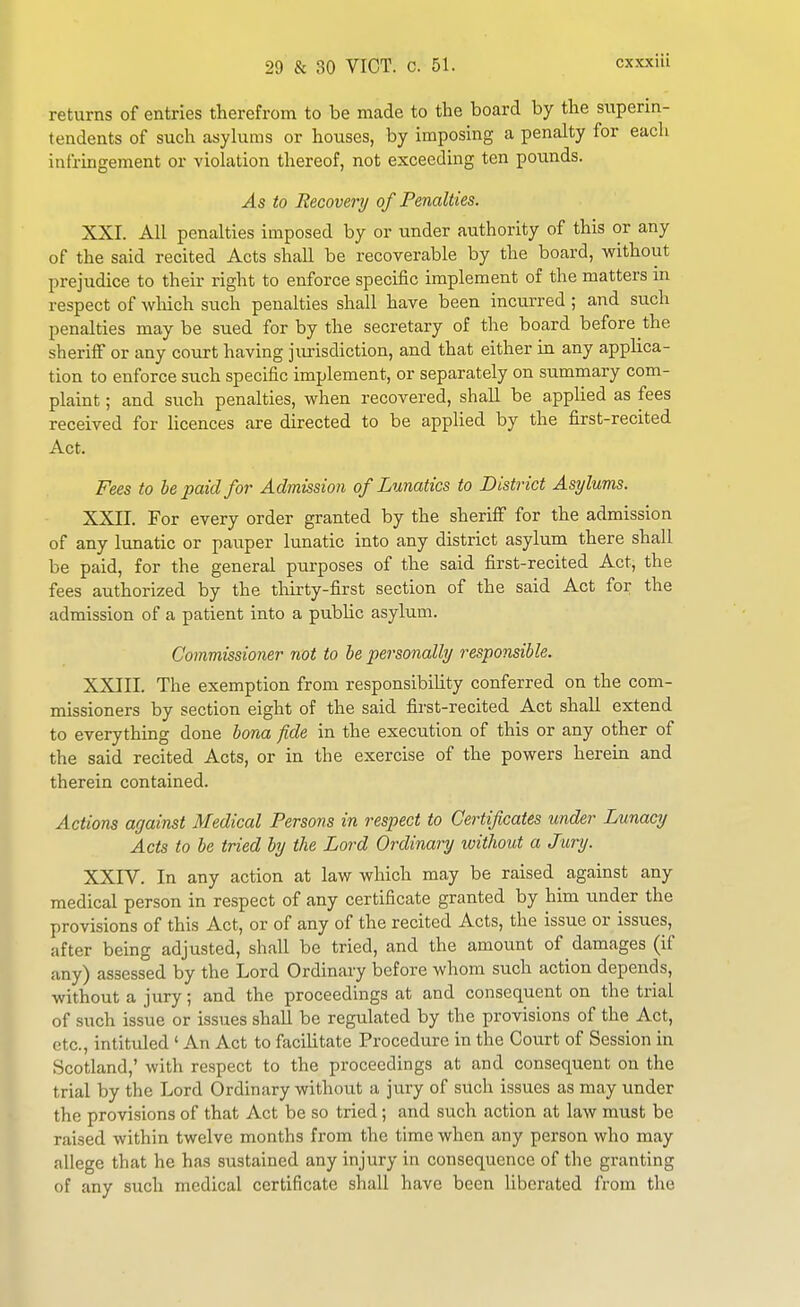 returns of entries therefrom to be made to the board by the superin- tendents of such asylums or houses, by imposing a penalty for each infringement or violation thereof, not exceeding ten pounds. As to Recovery of Penalties. XXI. All penalties imposed by or under authority of this or any of the said recited Acts shall be recoverable by the board, without prejudice to their right to enforce specific implement of the matters m respect of which such penalties shall have been incurred ; and such penalties may be sued for by the secretary of the board before the sheriff or any court having jurisdiction, and that either in any applica- tion to enforce such specific implement, or separately on summary com- plaint ; and such penalties, when recovered, shall be applied as fees received for licences are directed to be applied by the first-recited Act. Fees to he paid for Admission of Lunatics to District Asylums. XXII. For every order granted by the sheriff for the admission of any lunatic or pauper lunatic into any district asylum there shall be paid, for the general ptirposes of the said first-recited Act, the fees authorized by the thirty-first section of the said Act for the admission of a patient into a public asylum. Commissioner not to he personally responsible. XXIII. The exemption from responsibiUty conferred on the com- missioners by section eight of the said first-recited Act shall extend to everything done bona fide in the execution of this or any other of the said recited Acts, or in the exercise of the powers herein and therein contained. Actions against Medical Persons in respect to Certificates under Lunacy Acts to be tried by the Lord Ordinary loithout a Jury. XXIV. In any action at law which may be raised against any medical person in respect of any certificate granted by him under the provisions of this Act, or of any of the recited Acts, the issue or issues, after being adjusted, shall be tried, and the amount of damages (if any) assessed by the Lord Ordinary before whom such action depends, without a jury; and the proceedings at and consequent on the trial of such issue or issues shall be regulated by the provisions of the Act, etc., intitided ' An Act to facilitate Procedure in the Court of Session in Scotland,' with respect to the proceedings at and consequent on the trial by the Lord Ordinary without a jury of such issues as may under the provisions of that Act be so tried ; and such action at law must be raised within twelve months from the time when any person who may allege that he has sustained any injury in consequence of the granting of any such medical certificate shall have been liberated from the