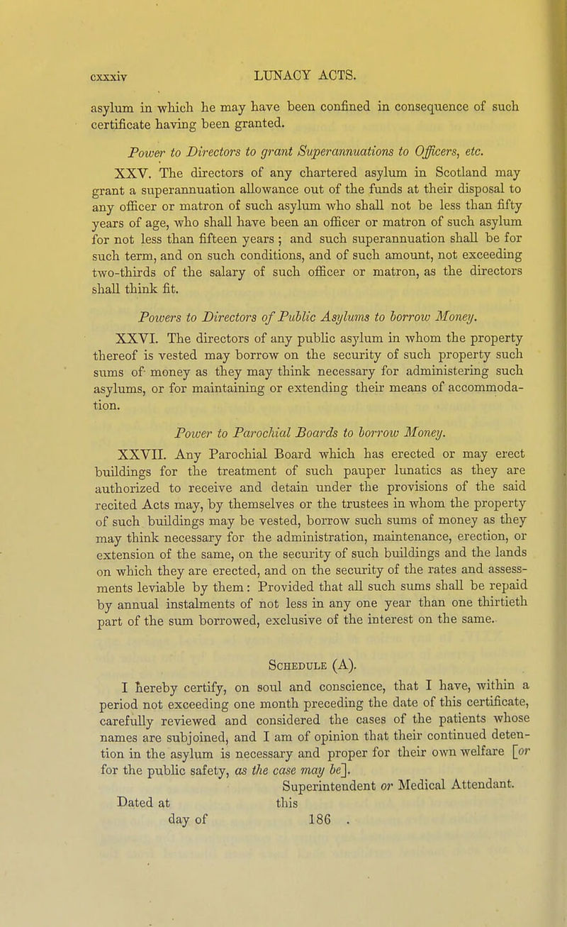 asylum in whicli lie may have been confined in consequence of such certificate having been granted. Power to Directors to grant Superannuations to Officers, etc. XXV. The directors of any chartered asylum in Scotland may grant a superannuation allowance out of the funds at their disposal to any officer or matron of such asylum who shall not be less than fifty years of age, who shall have been an officer or matron of such asylum for not less than fifteen years ; and such superannuation shall be for such term, and on such conditions, and of such amount, not exceeding two-thirds of the salary of such officer or matron, as the directors shall think fit. Powers to Directors of Public Asylums to borrow Money. XXVI. The directors of any public asylum in whom the property thereof is vested may borrow on the security of such property such sums of- money as they may think necessary for administering such asylums, or for maintaining or extending theii- means of accommoda- tion. Power to Parochial Boards to borrow Money. XXVII. Any Parochial Board which has erected or may erect buildings for the treatment of such pauper lunatics as they are authorized to receive and detain under the provisions of the said recited Acts may, by themselves or the trustees in whom the property of such buildings may be vested, borrow such sums of money as they may think necessary for the administration, maintenance, erection, or extension of the same, on the security of such buildings and the lands on which they are erected, and on the security of the rates and assess- ments leviable by them : Provided that all such sums shall be repaid by annual instalments of not less in any one year than one thirtieth part of the sum borrowed, exclusive of the interest on the same.. Schedule (A). I hereby certify, on soul and conscience, that I have, within a period not exceeding one month preceding the date of this certificate, carefully reviewed and considered the cases of the patients Avhose names are subjoined, and I am of opinion that tlieir continued deten- tion in the asylum is necessary and proper for their own welfare [or for the public safety, as the case may ie]. Superintendent or Medical Attendant. Dated at this day of 186 .