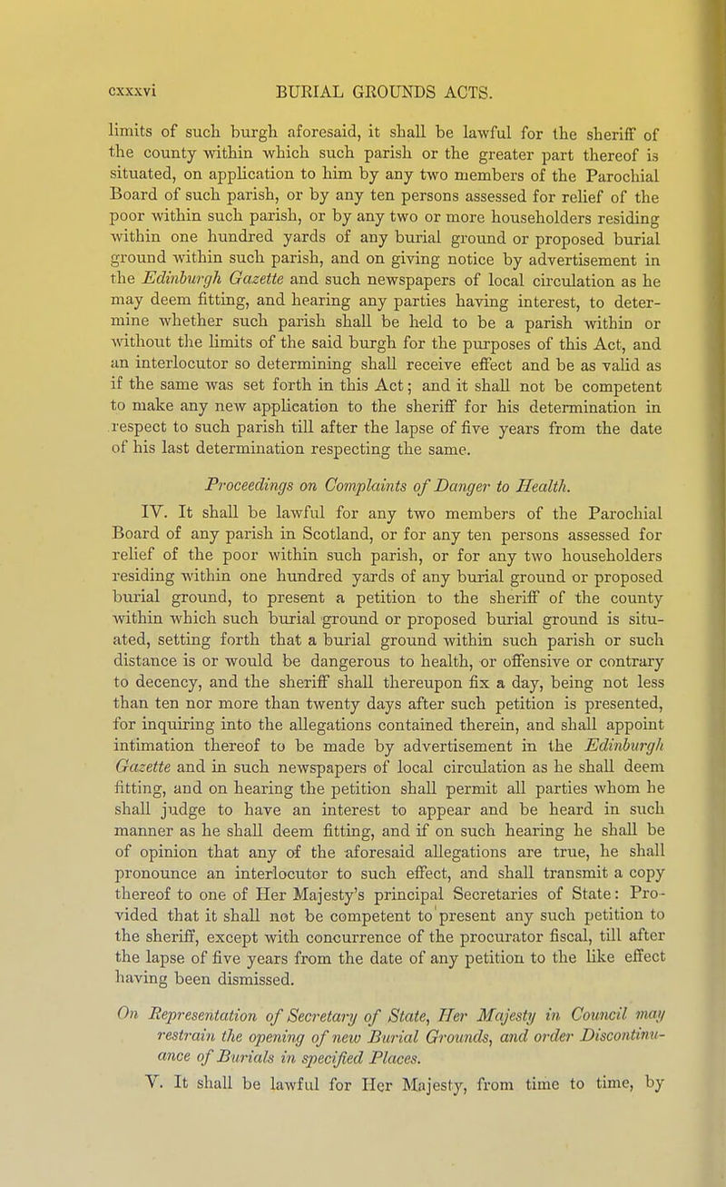 limits of such burgh aforesaid, it shall be lawful for the sheriff of the county -within which such parish or the greater part thereof is situated, on application to him by any two members of the Parochial Board of such parish, or by any ten persons assessed for relief of the poor within such parish, or by any two or more householders residing within one hundred yards of any burial ground or proposed burial ground within such parish, and on giving notice by advertisement in the Edinburgh Gazette and such newspapers of local circulation as he may deem fitting, and hearing any parties having interest, to deter- mine whether such parish shall be held to be a parish within or ■without the limits of the said burgh for the purposes of this Act, and an interlocutor so determining shall receive effect and be as valid as if the same was set forth in this Act; and it shaU. not be competent to make any new application to the sheriff for his determination in respect to such parish till after the lapse of five years from the date of his last determination respecting the same. Proceedings on Complaints of Danger to Health. IV. It shall be lawful for any two members of the Parochial Board of any parish in Scotland, or for any ten persons assessed for relief of the poor within such parish, or for any two householders residing within one hundred yards of any burial ground or proposed burial groimd, to present a petition to the sheriff of the county within which such burial ground or proposed burial ground is situ- ated, setting forth that a burial ground within such parish or such distance is or would be dangerous to health, or offensive or contrary to decency, and the sheriff shall thereupon fix a day, being not less than ten nor more than twenty days after such petition is presented, for inquiring into the allegations contained therein, and shall appoint intimation thereof to be made by advertisement in the Edinburgh Gazette and in such newspapers of local circulation as he shall deem fitting, and on hearing the petition shall permit all parties whom he shall judge to have an interest to appear and be heard in such manner as he shall deem fitting, and if on such hearing he shall be of opinion that any of the aforesaid allegations are true, he shall pronounce an interlocutor to such effect, and shall transmit a copy thereof to one of Her Majesty's principal Secretaries of State: Pro- vided that it shall not be competent to present any such petition to the sheriff, except with concurrence of the procurator fiscal, till after the lapse of five years from the date of any petition to the like effect having been dismissed. On Representation of Secretary of State., Her Majesty in Council may restrain the opening of new Burial Grounds, and order Discontinu- ance of Burials in specified Places. V. It shall be lawful for Her Majesty, from time to time, by
