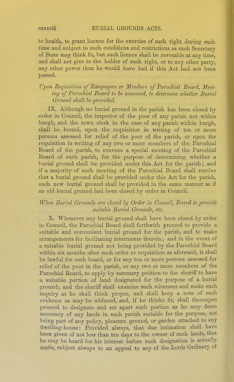 to health, to grant licence for the exercise of such right during such time and subject to such conditions and restrictions as such Secretary of State may think fit, but such licence shall be revocable at any time, and shall not give to the holder of such right, or to any other party, any other poAver than he would have had if this Act had not been passed. Upon Requisition of Ratepayers or Members of Parochial Board, Meet- ing of Parochial Board to be convened, to determine whether Burial Ground shall be provided. IX. Although no burial ground in the parish has been closed by order in CouncU, the inspector of the poor of any parish not within burgh, and the town clerk in the case of any parish within burgh, shall be bound, upon the requisition in writing of ten or more persons assessed for relief of the poor of the parish, or upon the requisition in writing of any two or more members of the Parochial Board of the parish, to convene a special meeting of the Parochial Board of such parish, for the purpose of determining whether a burial ground shall be provided under this Act for the parish; and if a majority of such meeting of the Parochial Board shall resolve that a burial ground shall be provided under this Act for the parish, such new burial ground shall be provided in the same manner as i£ an old burial ground had been closed by order in Council. Wlien Burial Grounds are closed by Order in Council, Board to provide suitable Burial Grounds, etc. X. Whenever any burial ground shall have been closed by order in Council, the Parochial Board shall forthwith proceed to provide a suitable and convenient burial ground for the parish, and to make arrangements for facilitating interments therein; and in the event of a suitable burial ground not being provided by the Parochial Board within six months after such order or requisition as aforesaid, it shall be lawful for such board, or for any ten or more persons assessed for relief of the poor in the parish, or any two or more members of the Parochial Board, to apply by summary petition to the sheriiF to have a suitable portion of land designated for the purpose of a burial ground; and the sheriff shall examine such witnesses and make such inquiry as he shall think proper, and shall keep a note of such evidence as may be adduced, and, if he thinks fit, shall thereupon proceed to designate and set apart such portion as he may deem necessary of any lands in such parish suitable for the purpose, not being part of any policy, pleasure ground, or garden attached to any dweUing-house: Provided always, that due intimation shall have been given of not less than ten days to the owner of such lands, that he may be heard for his interest before such designation is actiially made, subject always to an appeal to any of the Lords Ordinary of