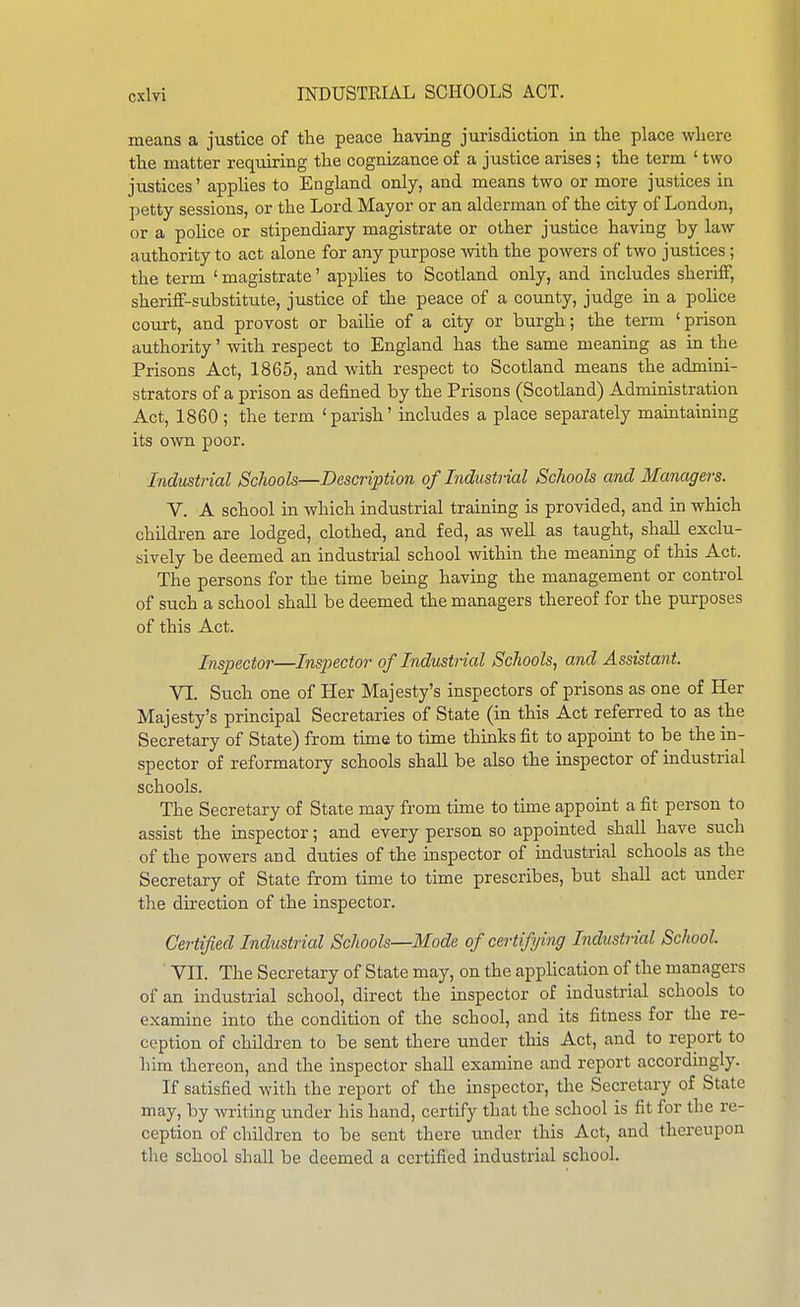 means a justice of the peace having jurisdiction in the place where the matter requiring the cognizance of a justice arises; the term ' two justices' applies to England only, and means two or more justices in petty sessions, or the Lord Mayor or an alderman of the city of London, or a police or stipendiary magistrate or other justice having by law authority to act alone for any purpose with the powers of two justices; the term ' magistrate' applies to Scotland only, and includes sheriff, sheriff-substitute, justice of the peace of a county, judge in a police court, and provost or bailie of a city or burgh; the term ' prison authority' with respect to England has the same meaning as in the Prisons Act, 1865, and with respect to Scotland means the admini- strators of a prison as defined by the Prisons (Scotland) Administration Act, 1860 ; the term 'parish' includes a place separately maintaining its own poor. Industrial Schools—Description of Industiial Schools and Managers. V. A school in which industrial training is provided, and in which children are lodged, clothed, and fed, as well as taught, shall exclu- sively be deemed an industrial school within the meaning of this Act. The persons for the time being having the management or control of such a school shall be deemed the managers thereof for the purposes of this Act. Inspector—Inspector of Industrial Schools, and Assistant. VI. Such one of Her Majesty's inspectors of prisons as one of Her Majesty's principal Secretaries of State (in this Act referred to as the Secretary of State) from time to time thinks fit to appoint to be the in- spector of reformatory schools shall be also the inspector of industrial schools. The Secretary of State may from time to time appoint a fit person to assist the inspector; and every person so appointed shall have such of the powers and duties of the inspector of industrial schools as the Secretary of State from time to time prescribes, but shall act under the direction of the inspector. Certified Industrial Schools—Mode of certifying Industrial School. VII. The Secretary of State may, on the application of the managers of an industrial school, direct the inspector of industrial schools to examine into the condition of the school, and its fitness for the re- ception of children to be sent there under this Act, and to report to liim thereon, and the inspector shall examine and report accordingly. If satisfied with the report of the inspector, the Secretary of State may, by writing under his hand, certify that the school is fit for the re- ception of children to be sent there iinder this Act, and thereupon the school shall be deemed a certified industrial school.