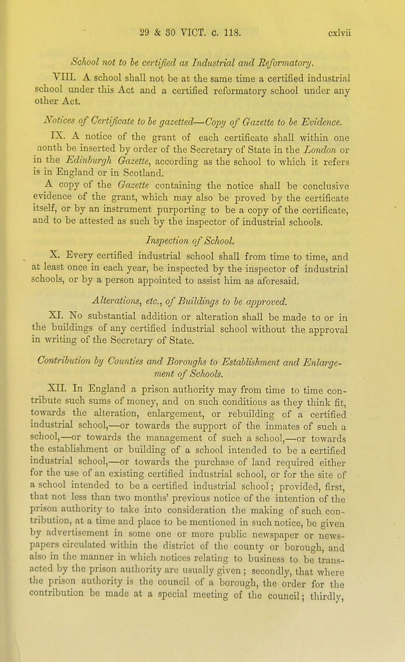 School not to be certified as Industrial and Reformatoiy. VIII. A school shall not be at the same time a certified industrial school under this Act and a certified reformatory school under any other Act. Notices of Certificate to he gazetted—Copy of Gazette to he Evidence. IX. A notice of the grant of each certificate shall within one nonth be inserted by order of the Secretary of State in the London or in the Edinburgh Gazette^ according as the school to which it refers is in England or in Scotland. A copy of the Gazette containing the notice shall be conclusive evidence of the grant, which may also be proved by the certificate itself, or by an instrument purporting to be a copy of the certificate, and to be attested as such by the inspector of industrial schools. Inspection of School. X. Every certified industrial school shall from time to time, and at least once in each year, be inspected by the inspector of industrial schools, or by a person appointed to assist him as aforesaid. Alterations, etc., of Buildings to he approved. XI. No substantial addition or alteration shall be made to or in the buildings of any certified industrial school without the approval in writing of the Secretary of State. Contribution hy Counties and Boroughs to Establishment and Enlarge- ment of Schools. XII. In England a prison authority may from time to time con- tribute such sums of money, and on such conditions as they think fit, towards the alteration, enlargement, or rebuilding of a certified industrial school,—or towards the support of the inmates of such a school,—or towards the management of such a school,—or towards the establishment or building of a school intended to be a certified industrial school,—or towards the purchase of land required either for the use of an existing certified industrial school, or for the site of a school intended to be a certified industrial school; provided, first, that not less than two months' previous notice of the intention of the prison authority to take into consideration the making of such con- tribution, at a time and place to be mentioned in such notice, be given by advertisement in some one or more public newspaper or news- papers circulated within the district of the county or borough, and also in the manner in which notices relating to business to be trans- acted by the prison authority are usually given ; secondly, that where the prison authority is the council of a borough, the order for the contribution be made at a special meeting of the council; thirdly,