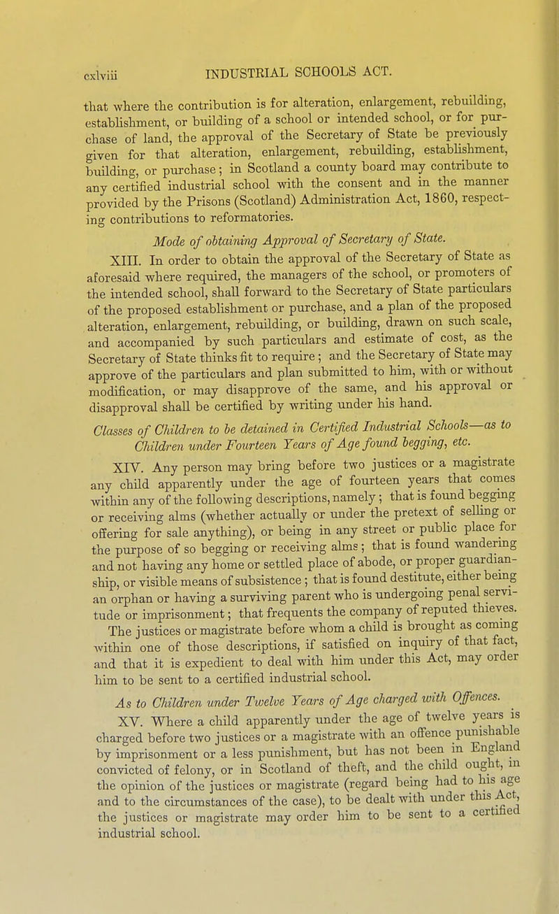 that where the contribution is for alteration, enlargement, rebuilding, establishment, or building of a school or intended school, or for pur- chase of land, the approval of the Secretary of State be previously given for that alteration, enlargement, rebuilding, establishment, building, or purchase; in Scotland a county board may contribute to any certified industrial school with the consent and in the manner provided by the Prisons (Scotland) Administration Act, 1860, respect- ing contributions to reformatories. Mode of oUaining Approval of Secretary of State. XIII. In order to obtain the approval of the Secretary of State as aforesaid where required, the managers of the school, or promoters of the intended school, shaU forward to the Secretary of State particulars of the proposed estabHshment or purchase, and a plan of the proposed alteration, enlargement, rebuilding, or building, drawn on such scale, and accompanied by such particulars and estimate of cost, as the Secretary of State thinks fit to require; and the Secretary of State may approve of the particulars and plan submitted to him, with or without modification, or may disapprove of the same, and his approval or disapproval shall be certified by writing under his hand. Classes of Children to be detained in Certified Industrial Schools—as to Children under Fourteen Years of Age found legging, etc. XIV. Any person may bring before two justices or a magistrate any child apparently under the age of fourteen years that comes within any of the foUowing descriptions, namely; that is found begging or receiving alms (whether actuaUy or under the pretext of selling or offering for sale anything), or being in any street or public place for the purpose of so begging or receiving alms; that is found wandering and not having any home or settled place of abode, or proper guardian- ship, or visible means of subsistence ; that is found destitute, either being an orphan or havmg a surviving parent who is undergoing penal servi- tude or imprisonment; that frequents the company of reputed thieves. The justices or magistrate before whom a child is brought as commg within one of those descriptions, if satisfied on inquiry of that fact, and that it is expedient to deal with him under this Act, may order him to be sent to a certified industrial school. As to Children under Twelve Years of Age charged with Offences. XV. Where a child apparently imder the age of twelve years is charged before two justices or a magistrate with an ofi'ence punishable by imprisonment or a less punishment, but has not been m England convicted of felony, or in Scotland of theft, and the child ought, in the opinion of the justices or magistrate (regard being had to his age and to the circumstances of the case), to be dealt with under this Act, the justices or magistrate may order him to be sent to a certified industrial school.