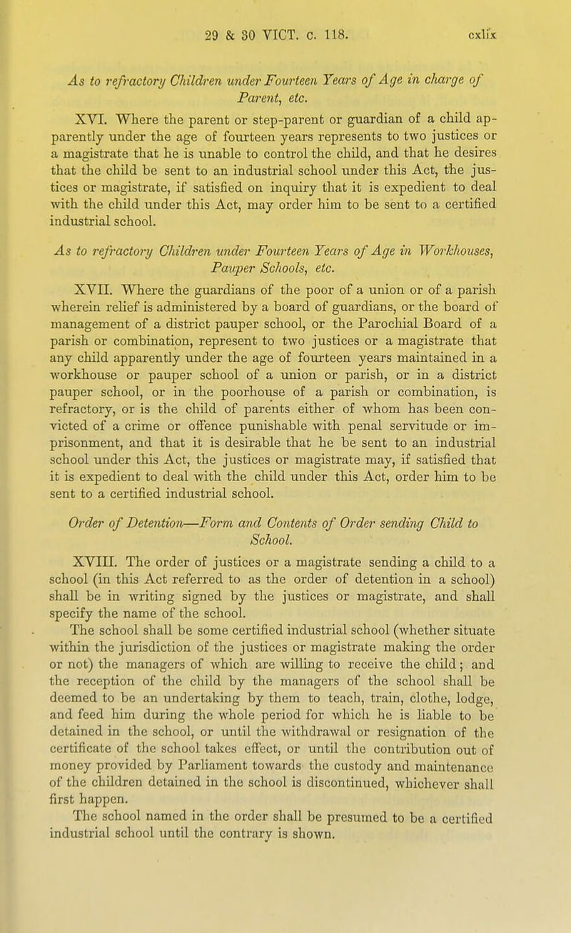 As to refractory Children under Fourteen Years of Age in charge of Parent, etc. XVI. Where the parent or step-parent or guardian of a child ap- parently under the age of fourteen years represents to two justices or a magistrate that he is unable to control the child, and that he desires that the child be sent to an industrial school under this Act, the jus- tices or magistrate, if satisfied on inquiry that it is expedient to deal with the child under this Act, may order him to be sent to a certified industrial school. As to refractory Children under Fourteen Tears of Age in Workhouses, Pauper Schools, etc. XVII. Where the guardians of the poor of a union or of a parish wherein relief is administered by a board of guardians, or the board of management of a district pauper school, or the Parochial Board of a parish or combination, represent to two justices or a magistrate that any child apparently under the age of fourteen years maintained in a workhouse or pauper school of a union or parish, or in a district pauper school, or in the poorhouse of a parish or combination, is refractory, or is the child of parents either of whom has been con- victed of a crime or offence punishable with penal servitude or im- prisonment, and that it is desirable that he be sent to an industrial school under this Act, the justices or magistrate may, if satisfied that it is expedient to deal with the child under this Act, order him to be sent to a certified industrial school. Order of Detention—Form and Contents of Order sending Child to School. XVIII. The order of justices or a magistrate sending a child to a school (in this Act referred to as the order of detention in a school) shall be in writing signed by the justices or magistrate, and shall specify the name of the school. The school shall be some certified industrial school (whether situate within the jurisdiction of the justices or magistrate making the order or not) the managers of which are willing to receive the child; and the reception of the child by the managers of the school shall be deemed to be an undertaking by them to teach, train, clothe, lodge, and feed him during the whole period for which he is liable to be detained in the school, or until the withdrawal or resignation of the certificate of the school takes effect, or until the contribution out of money provided by Parliament towards the custody and maintenance of the children detained in the school is discontinued, whichever shall first happen. The school named in the order shall be presumed to be a certified industrial school until the contrary is shown.