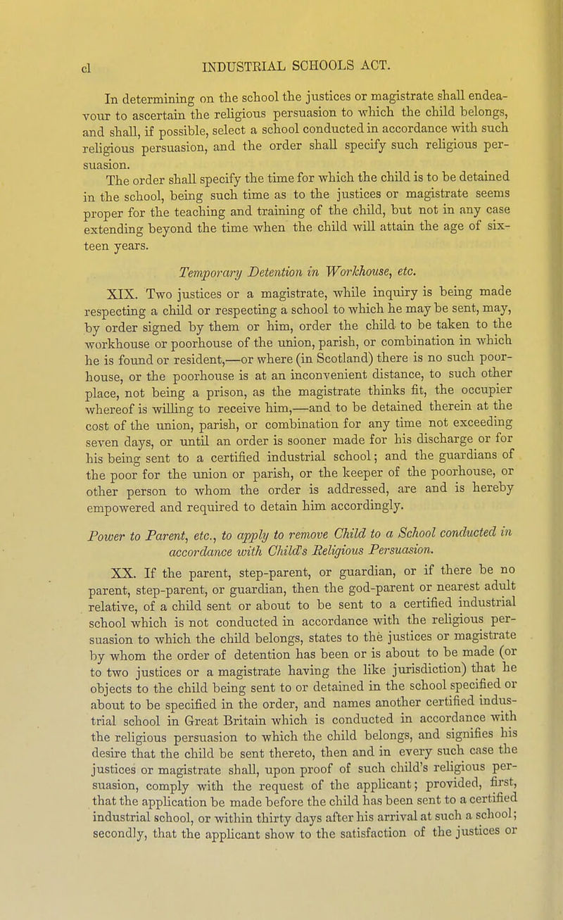 In determining on the school the justices or magistrate shall endea- vour to ascertain the religious persuasion to which the child belongs, and shaU, if possible, select a school conducted in accordance with such rehgious persuasion, and the order shall specify such religious per- suasion. The order shall specify the time for which the child is to be detained in the school, being such time as to the justices or magistrate seems proper for the teaching and training of the child, but not in any case extending beyond the time when the child will attain the age of six- teen years. Temporary Detention in Workhouse, etc. XIX. Two justices or a magistrate, while inquiry is being made respecting a child or respecting a school to which he may be sent, may, by order signed by them or him, order the child to be taken to the workhouse or poorhouse of the union, parish, or combination in Avhich he is found or resident,—or where (in Scotland) there is no such poor- house, or the poorhouse is at an inconvenient distance, to such other place, not being a prison, as the magistrate thinks fit, the occupier whereof is willing to receive him,—and to be detained therein at the cost of the union, parish, or combination for any time not exceeding seven days, or until an order is sooner made for his discharge or for his being sent to a certified industrial school; and the guardians of the poor for the union or parish, or the keeper of the poorhouse, or other person to whom the order is addressed, are and is hereby empowered and required to detain him accordingly. Power to Parent, etc., to apply to remove Child to a School conducted in accordance with Child's Religious Persuasion. XX. If the parent, step-parent, or guardian, or if there be no parent, step-parent, or guardian, then the god-parent or nearest adult relative, of a child sent or about to be sent to a certified industrial school which is not conducted in accordance with the religious per- suasion to which the child belongs, states to the justices or magistrate by whom the order of detention has been or is about to be made (or to two justices or a magistrate having the like jurisdiction) that he objects to the child being sent to or detained in the school specified or about to be specified in the order, and names another certified indus- trial school in Great Britain which is conducted in accordance with the religious persuasion to which the child belongs, and signifies his desire that the child be sent thereto, then and in every such case the justices or magistrate shall, upon proof of such child's religious per- suasion, comply with the request of the applicant; provided, first, that the application be made before the child has been sent to a certified industrial school, or within thirty days after his arrival at such a school; secondly, that the applicant show to the satisfaction of the justices or