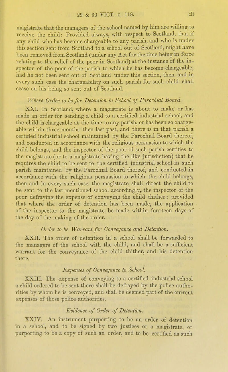 magistrate that the managers of the school named by him are willing to receive the child: Provided always, with respect to Scotland, that if any child who has become chargeable to any parish, and who is under this section sent from Scotland to a school out of Scotland, might have been removed from Scotland (under any Act for the time being in force relating to the relief of the poor in Scotland) at the instance of the in- spector of the poor of the parish to which he has become chargeable, had he not been sent out of Scotland under this section, then and in every such case the chargeability on such parish for such child shall cease on his being so sent out of Scotland. WTiere Order to be for Detention in School of Parochial Board. XXI. In Scotland, where a magistrate is about to make or has made an order for sending a child to a certified industrial school, and the child is chargeable at the time to any parish, or has been so charge- able within three months then last past, and there is in that parish a certified industrial school maintained by the Parochial Board thereof, and conducted in accordance with the religious persuasion to which the child belongs, and the inspector of the poor of such parish certifies to the magistrate (or to a magistrate having the hke jurisdiction) that he requires the child to be sent to the certified industrial school in such parish maintained by the Parochial Board thereof, and conducted in accordance with the religious persuasion to which the child belongs, then and in every such case the magistrate shall direct the child to be sent to the last-mentioned school accordingly,, the inspector of the poor defraying the expense of conveying the cliild thither; provided that where the order of detention has been made, the application of the inspector to the magistrate be made within fourteen days of the day of the making of the order. Order to he Warrant for Conveyance and Detention. XXII. The order of detention in a school shall be forwarded to the managers of the school with the child, and shall be a sufficient warrant for the conveyance of the child thither, and his detention there. Expenses of Conveyance to School. XXIII. The expense of conveying to a certified industrial school a child ordered to be sent there shall be defrayed by the police autho- rities by whom he is conveyed, and shall be deemed part of the current expenses of those police authorities. Evidence of Order of Detention. XXIV. An instrument purporting to be an order of detention in a school, and to be signed by two justices or a magistrate, or purporting to be a copy of such an order, and to be certified as such