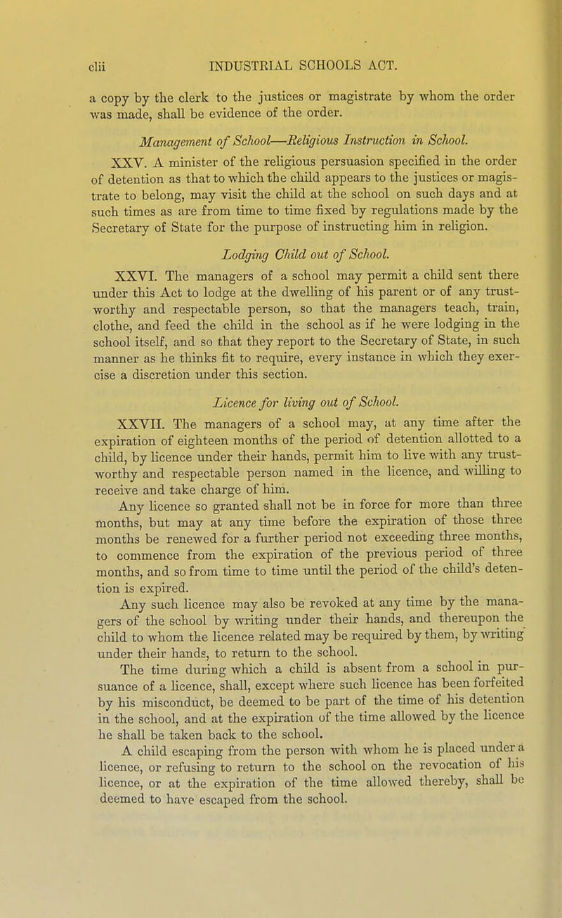 a copy by tlie clerk to the justices or magistrate by whom the order was made, shall be evidence of the order. Management of School—Religious Instruction in School. XXV. A minister of the religious persuasion specified in the order of detention as that to which the chUd appears to the justices or magis- trate to belong, may visit the child at the school on such days and at such times as are from time to time fixed by regulations made by the Secretary of State for the purpose of instructing him in religion. Lodging Child out of School. XXVI. The managers of a school may permit a child sent there under this Act to lodge at the dwelling of his parent or of any trust- worthy and respectable person, so that the managers teach, train, clothe, and feed the <:hLld in the school as if he were lodging in the school itself, and so that they report to the Secretary of State, in such manner as he thinks fit to require, every instance in which they exer- cise a discretion under this section. Licence for living out of School. XXVII. The managers of a school may, at any time after the expiration of eighteen months of the period of detention allotted to a child, by licence under their hands, permit him to live -with any trust- worthy and respectable person named in the licence, and willing to receive and take charge of him. Any licence so granted shall not be in force for more than three months, but may at any time before the expiration of those three months be renewed for a further period not exeeediag three months, to commence from the expiration of the previous period of three months, and so from time to time until the period of the child's deten- tion is expired. Any such licence may also be revoked at any time by the mana- gers of the school by writing under their hands, and thereupon the child to whom the licence related may be required by them, by writing under their hands, to return to the school. The time during which a child is absent from a school in pur- suance of a licence, shall, except where such licence has been forfeited by his misconduct, be deemed to be part of the time of his detention in the school, and at the expbration of the time allowed by the licence he shall be taken back to the school. A child escaping from the person with whom he is placed under a licence, or refusing to return to the school on the revocation of his licence, or at the expiration of the time allowed thereby, shall be deemed to have escaped from the school.