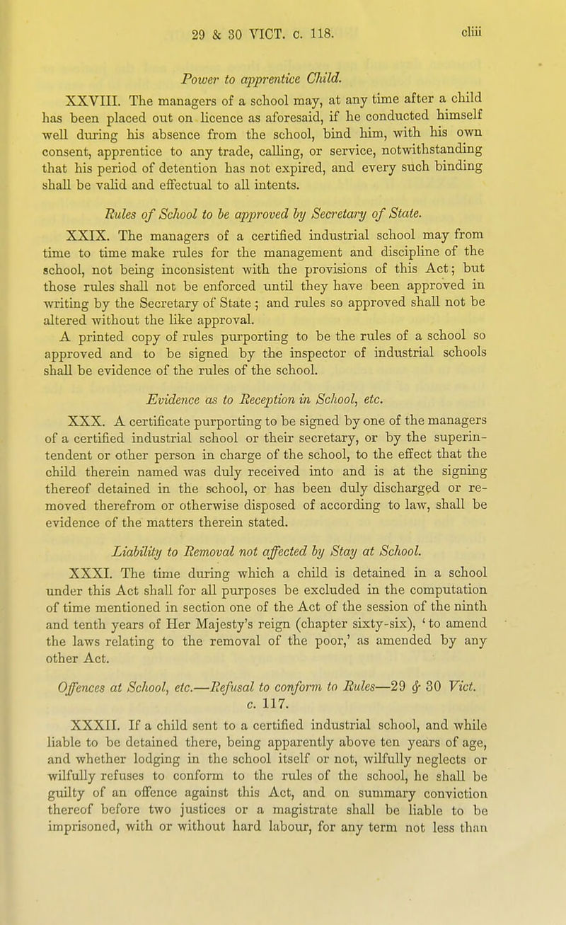 Power to apprentice Child. XXVIII. The m<anagers of a school may, at any time after a cliild has been placed out on licence as aforesaid, if he conducted himself well during his absence from the school, bind him, with his own consent, apprentice to any trade, caUing, or service, notwithstanding that his period of detention has not expired, and every such binding shall be valid and effectual to aU intents. Rules of School to he approved by Secretary of State. XXIX. The managers of a certified industrial school may from time to time make rules for the management and discipline of the school, not being inconsistent with the provisions of this Act; but those rules shall not be enforced until they have been approved in writing by the Secretary of State; and rules so approved shall not be altered without the like approval. A printed copy of rules piu'porting to be the rules of a school so approved and to be signed by the inspector of industrial schools shall be evidence of the rules of the school. Evidence as to Reception in School, etc. XXX. A certificate purporting to be signed by one of the managers of a certified industrial school or their secretary, or by the superin- tendent or other person in charge of the school, to the effect that the child therein named was duly received into and is at the signing thereof detained in the school, or has been duly discharged or re- moved therefrom or otherwise disposed of according to law, shall be evidence of the matters therein stated. Liability to Removal not affected by Stay at School. XXXI. The time during which a child is detained in a school under this Act shall for aU purposes be excluded in the computation of time mentioned in section one of the Act of the session of the ninth and tenth years of Her Majesty's reign (chapter sixty-six), 'to amend the laws relating to the removal of the poor,' as amended by any other Act. Offences at School, etc.—Refusal to conform to Rules—29 (J- 30 Vict. c. 117. XXXII. If a child sent to a certified industrial school, and while liable to be detained there, being apparently above ten years of age, and whether lodging in the school itself or not, wilfully neglects or wilfully refuses to conform to the rtdes of the school, he shall be guilty of an offence against this Act, and on summary conviction thereof before two justices or a magistrate shall be liable to be imprisoned, with or without hard labour, for any term not less than