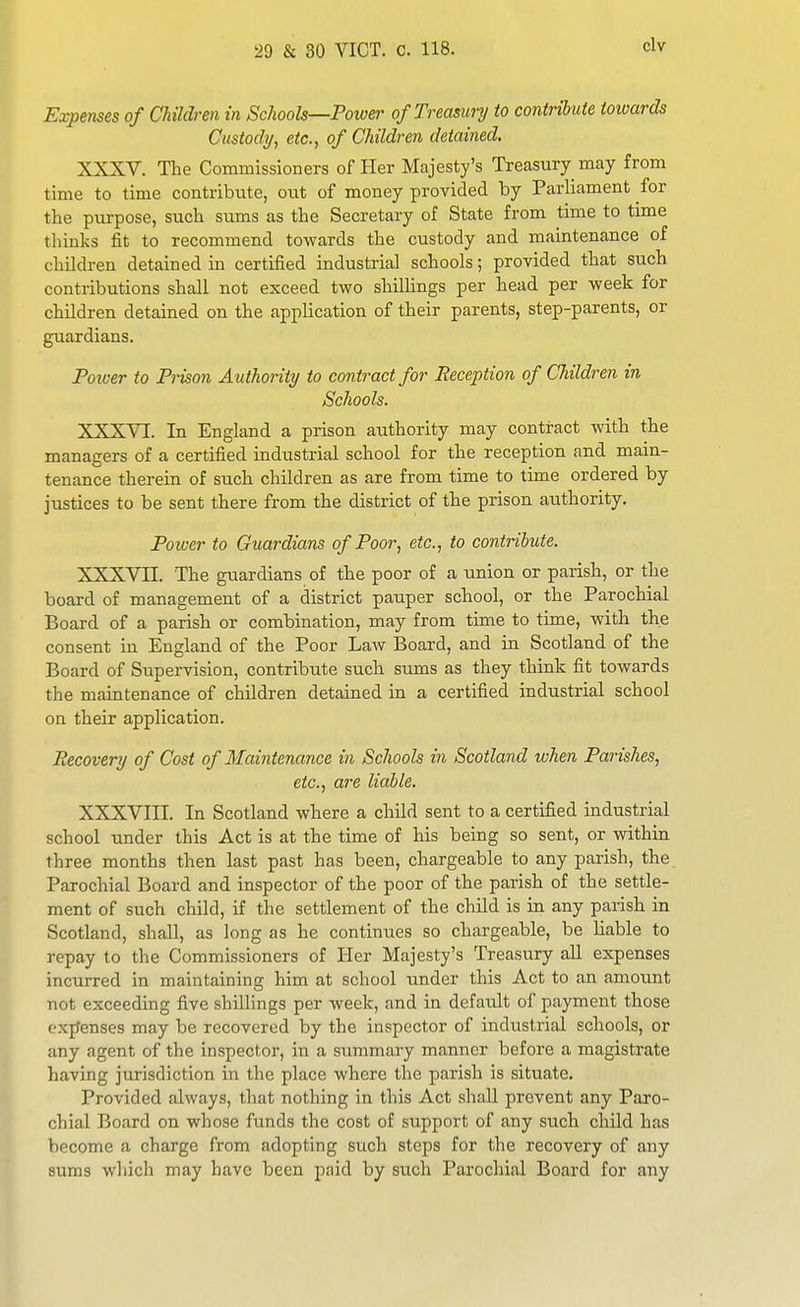 Expenses of Children in Schools—Power of Treasury to contribute towards Custody, etc., of Children detained. XXXV. The Commissioners of Her Majesty's Treasury may from time to time contribute, out of money provided by Parliament for the purpose, such sums as the Secretary of State from time to time thinks fit to recommend towards the custody and maintenance of children detained in certified industrial schools; provided that such contributions shall not exceed two shillings per head per week for children detained on the application of their parents, step-parents, or guardians. Poioer to Prison Authority to contract for Reception of Children in Schools. XXXVI. In England a prison authority may contract with the managers of a certified industrial school for the reception and main- tenance therein of such children as are from time to time ordered by justices to be sent there from the district of the prison authority. Power to Guardians of Poor, etc., to contribute. XXXVII. The guardians of the poor of a union or parish, or the board of management of a district pauper school, or the Parochial Board of a parish or combination, may from time to time, with the consent in England of the Poor Law Board, and in Scotland of the Board of Supervision, contribute such sums as they think fit towards the mamtenance of children detained in a certified industrial school on their application. Recovery of Cost of Maintenance in Schools in Scotland when Parishes, etc., are liable. XXXVIII. In Scotland where a child sent to a certified industrial school under this Act is at the time of his being so sent, or within three months then last past has been, chargeable to any parish, the Parochial Board and inspector of the poor of the parish of the settle- ment of such child, if the settlement of the child is in any parish in Scotland, shall, as long as he continues so chargeable, be liable to repay to the Commissioners of Her Majesty's Treasury aU expenses incurred in maintaining him at school under this Act to an amount not exceeding five shillings per week, and in default of payment those exjfenses may be recovered by the inspector of indiistrial schools, or any agent of the inspector, in a summary manner before a magistrate having jurisdiction in the place where the parish is situate. Provided always, that nothing in this Act shall prevent any Paro- chial Board on whose funds the cost of support of any such child has become a charge from adopting such steps for the recovery of any sums which may have been paid by such Parochial Board for any
