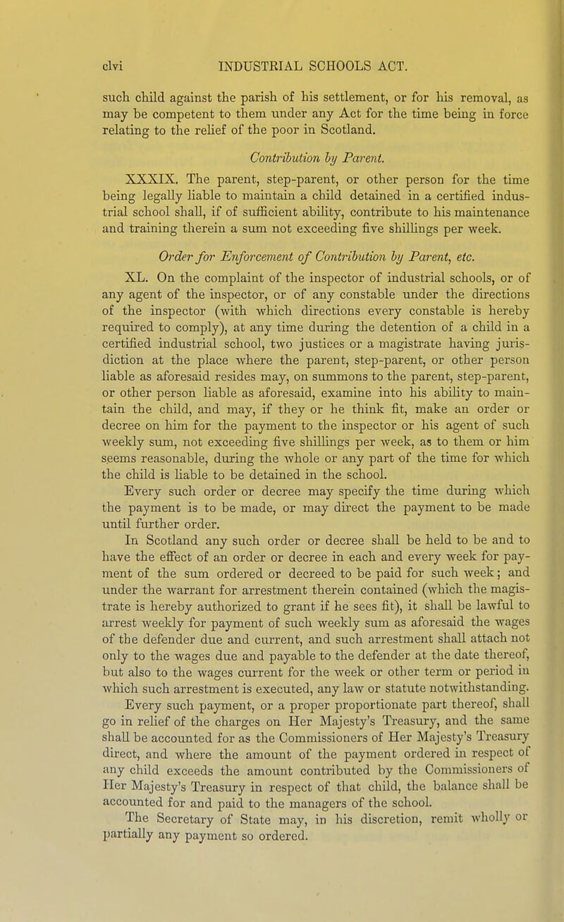 sucH child against the parish of his settlement, or for his removal, as may be competent to them under any Act for the time being in force relating to the relief of the poor in Scotland. Contribution hy Parent. XXXIX. The parent, step-parent, or other person for the time being legally liable to maintain a child detained in a certified indus- trial school shall, if of sufficient ability, contribute to his maintenance and training therein a sum not exceeding five shilUngs per week. Order for Enforcement of Contribution hy Parent, etc. XL. On the complaint of the inspector of industrial schools, or of any agent of the inspector, or of any constable under the directions of the inspector (with which directions every constable is hereby required to comply), at any time during the detention of a child in a certified industrial school, two justices or a magistrate having juris- diction at the place where the parent, step-parent, or other person liable as aforesaid resides may, on summons to the parent, step-parent, or other person liable as aforesaid, examine into his abihty to main- tain the child, and may, if they or he think fit, make an order or decree on him for the payment to the inspector or his agent of such weekly sum, not exceeding five shillings per week, as to them or him seems reasonable, during the whole or any part of the time for which the child is liable to be detained in the school. Every such order or decree may specify the time during which the payment is to be made, or may dii'ect the payment to be made until further order. In Scotland any such order or decree shall be held to be and to have the effect of an order or decree in each and every week for pay- ment of the sum ordered or decreed to be paid for such week; and under the warrant for arrestment therein contained (which the magis- trate is hereby authorized to grant if he sees fit), it shall be lawful to arrest weekly for payment of such weekly sum as aforesaid the wages of the defender due and current, and such arrestment shall attach not only to the wages due and payable to the defender at the date thereof, but also to the wages current for the week or other term or period in which such arrestment is executed, any law or statute notwithstanding. Every such payment, or a proper proportionate part thereof, shall go in relief of the charges on Her Majesty's Treasury, and the same shall be accounted for as the Commissioners of Her Majesty's Treasury direct, and where the amount of the payment ordered in respect of any child exceeds the amount contributed by the Commissioners of Her Majesty's Treasury in respect of that child, the balance shall be accounted for and paid to the managers of the school. The Secretary of State may, in his discretion, remit wholly or partially any payment so ordered.