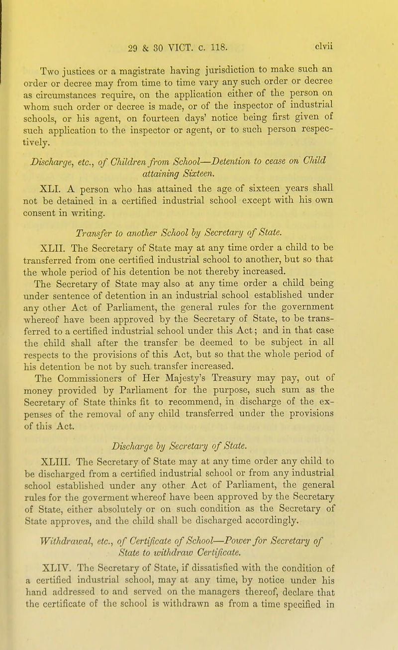 Two justices or a magistrate having jurisdiction to make such an order or decree may from time to time vary any such order or decree as circumstances require, on the application either of the person on whom such order or decree is made, or of the inspector of industrial schools, or his agent, on fourteen days' notice being first given of such appHcatiou to the inspector or agent, or to such person respec- tively. Discharge, etc., of Children from School—Detention to cease on Child attaining Sixteen. XLI. A person who has attained the age of sixteen years shall not be detained in a certified industrial school except with his own consent in writing. Transfer to another School hy Secretary of State. XLII. The Secretary of State may at any time order a child to be transferred from one certified industrial school to another, but so that the whole period of his detention be not thereby increased. The Secretary of State may also at any time order a child being imder sentence of detention in an industrial school established under any other Act of Parliament, the general rules for the government whereof have been approved by the Secretary of State, to be trans- ferred to a certified industrial school under this Act; and in that case the child shall after the transfer be deemed to be subject in all respects to the provisions of this Act, but so that the whole period of his detention be not by such transfer increased. The Commissioners of Her Majesty's Treasury may pay, out of money provided by Parliament for the purpose, such sum as the Secretary of State thinks fit to recommend, in discharge of the ex- penses of the removal of any child transferred under the provisions of this Act. Discharge hy Secretary of State. XLIII. The Secretary of State may at any time order any child to be discharged from a certified industrial school or from any industrial school established under any other Act of Parliament, the general rules for the goverment whereof have been approved by the Secretary of State, either absolutely or on such condition as the Secretary of State approves, and the child shall be discharged accordingly. Withdrawal, etc., of Certificate of School—Power for Secretary of State to withdraw Certificate. XLIV. The Secretary of State, if dissatisfied with the condition of a certified industrial school, may at any time, by notice under his hand addressed to and served on the managers thereof, declare that the certificate of the school is withdrawn as from a time specified in