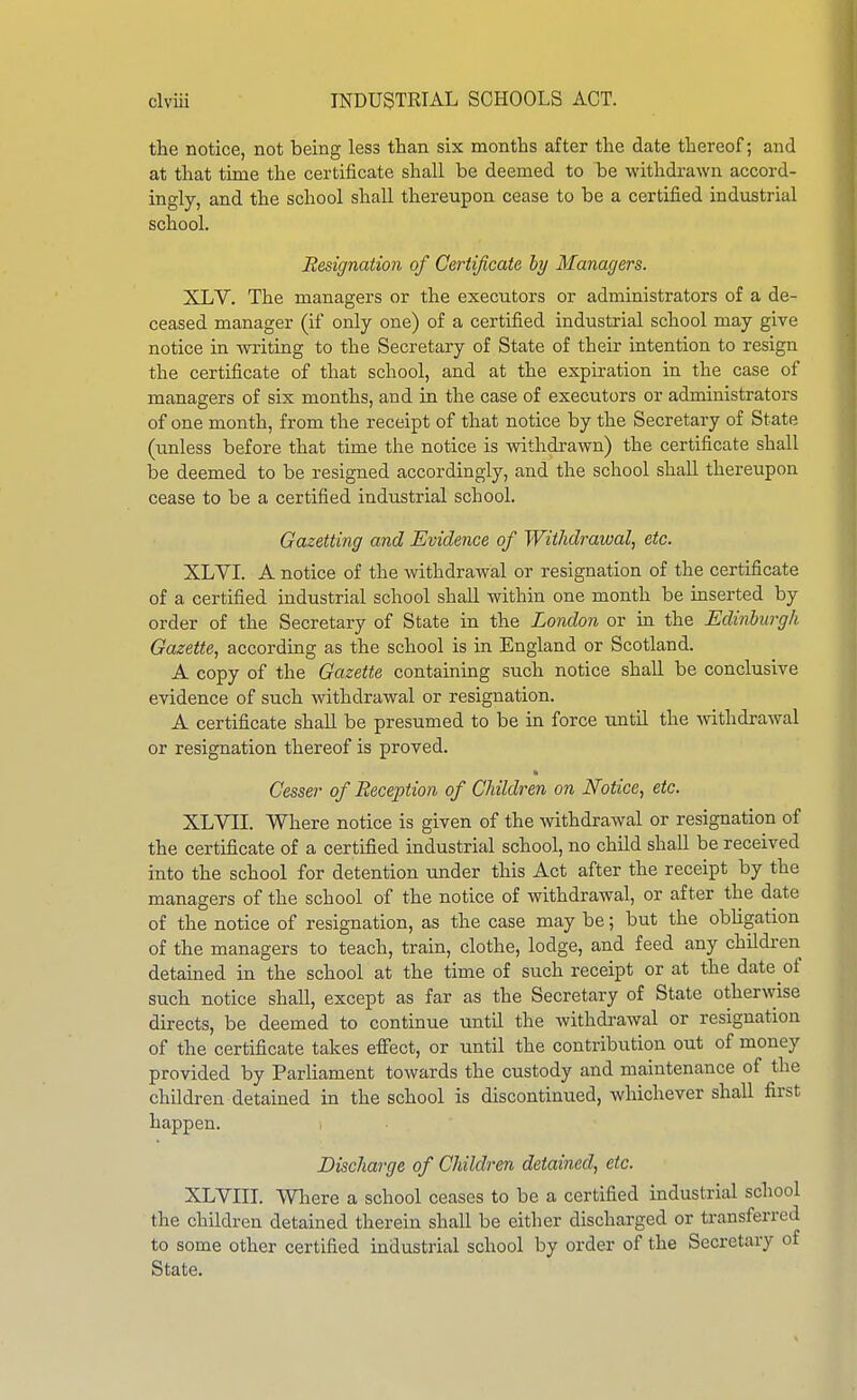 the notice, not being less than six months after the date thereof; and at that time the certificate shall be deemed to be withdrawn accord- ingly, and the school shall thereupon cease to be a certified industrial school. designation of Certificate by Managers. XLV. The managers or the executors or administrators of a de- ceased manager (if only one) of a certified industrial school may give notice in writing to the Secretary of State of their intention to resign the certificate of that school, and at the expiration in the case of managers of six months, and in the case of executors or administrators of one month, from the receipt of that notice by the Secretary of State (unless before that time the notice is withdrawn) the certificate shall be deemed to be resigned accordingly, and the school shall thereupon cease to be a certified industrial school. Gazetting and Evidence of Withdrawal, etc. XLVI. A notice of the withdrawal or resignation of the certificate of a certified industrial school shall within one month be inserted by order of the Secretary of State in the London or m the Edinburgh Gazette, according as the school is in England or Scotland. A copy of the Gazette containing such notice shall be conclusive evidence of such withdrawal or resignation. A certificate shall be presumed to be in force until the withdrawal or resignation thereof is proved. Cesser of Reception of Children on Notice, etc. XLVII. Where notice is given of the withdrawal or resignation of the certificate of a certified industrial school, no child shall be received into the school for detention under this Act after the receipt by the managers of the school of the notice of withdrawal, or after the date of the notice of resignation, as the case may be; but the obhgation of the managers to teach, train, clothe, lodge, and feed any children detained in the school at the time of such receipt or at the date of such notice shall, except as far as the Secretary of State otherwise directs, be deemed to continue until the withdrawal or resignation of the certificate takes effect, or until the contribution out of money provided by Parliament towards the custody and maintenance of the children detained in the school is discontinued, whichever shall first happen. ; Discharge of Children detained, etc. XLVni. Wliere a school ceases to be a certified industrial school the children detained therein shall be either discharged or transferred to some other certified industrial school by order of the Secretary of State.
