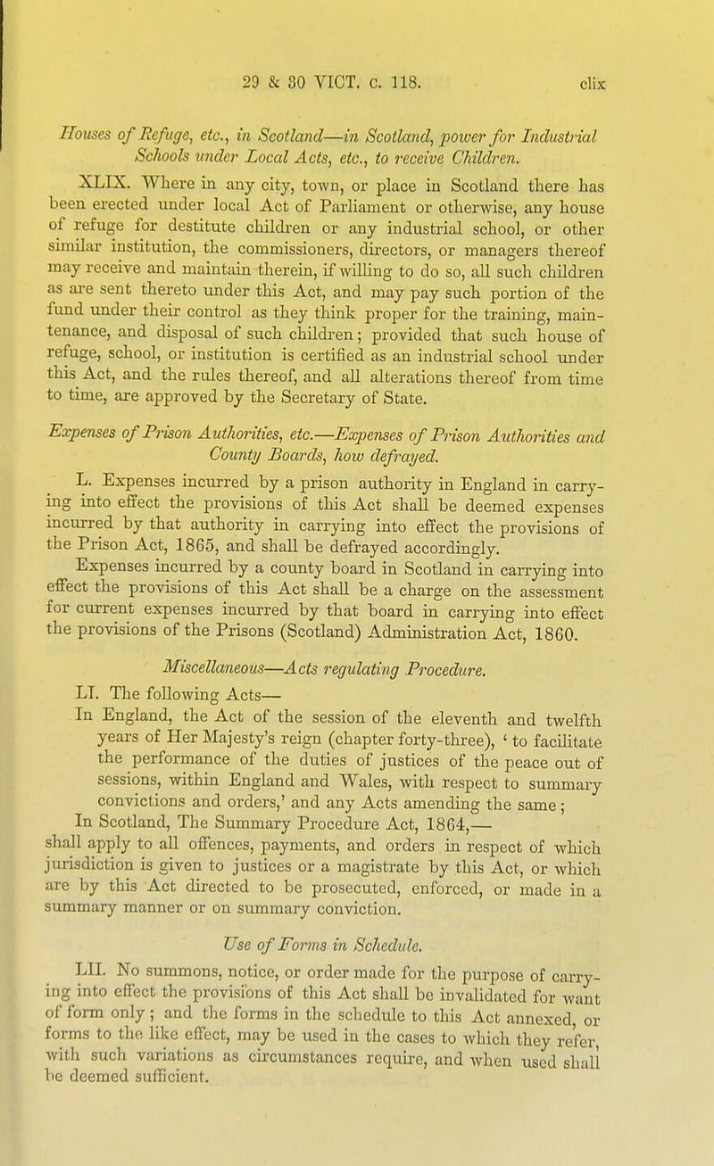 Houses of Refuge, etc., in Scotland—in Scotland, power for Industrial Schools under Local Acts, etc., to receive Children. XLIX. Where in any city, town, or place in Scotland tlaere has been erected under local Act of Parliament or otherwise, any house of refuge for destitute children or any industrial school, or other similar institution, the commissioners, directors, or managers thereof may receive and maintain therein, if willing to do so, all such children as are sent thereto under this Act, and may pay such portion of the fund under theii- control as they think proper for the training, main- tenance, and disposal of such children; provided that such house of refuge, school, or institution is certified as an industrial school under this Act, and the rules thereof, and aU alterations thereof from time to time, are approved by the Secretary of State. Expenses of Pi-ison Authorities, etc.—Eccpenses of Prison Authorities and Count?/ Boards, how defrayed. L. Expenses incurred by a prison authority in England in carry- ing into effect the provisions of this Act shall be deemed expenses incurred by that authority in carrying into effect the provisions of the Prison Act, 1865, and shall be defrayed accordingly. Expenses incurred by a county board in Scotland in carrying into effect the provisions of this Act shall be a charge on the assessment for current expenses incurred by that board in carrying into effect the provisions of the Prisons (Scotland) Administration Act, 1860. Miscellaneous—Acts regulating Procedure. LI. The following Acts— In England, the Act of the session of the eleventh and twelfth years of Her Majesty's reign (chapter forty-three), ' to facilitate the performance of the duties of justices of the peace out of sessions, within England and Wales, with respect to summary convictions and orders,' and any Acts amending the same; In Scotland, The Summary Procedure Act, 1864,— shall apply to all offences, payments, and orders in respect of which jurisdiction is given to justices or a magistrate by this Act, or which are by this Act directed to be prosecuted, enforced, or made in a summary manner or on summary conviction. Use of Forms in Schedule. LII. No summons, notice, or order made for the purpose of cany- ing into effect the provisions of this Act shall be invalidated for want of form only ;^ and the forms in the schedule to this Act annexed, or forms to the like effect, may be used in the cases to which they refer, with such variations as circumstances require, and when used shall be deemed sufficient.