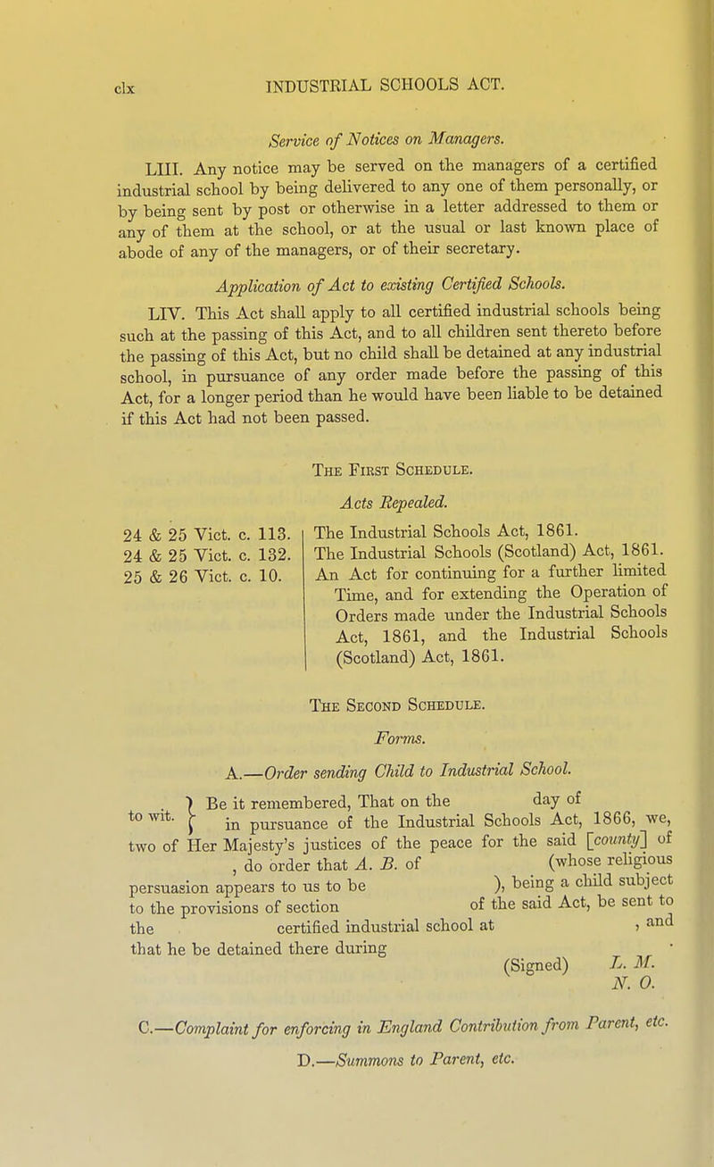 Service of Notices on Managers. LIII. Any notice may be served on the managers of a certified industrial school by being delivered to any one of them personally, or by being sent by post or otherwise in a letter addressed to them or any of them at the school, or at the usual or last known place of abode of any of the managers, or of their secretary. Application of Act to existing Certified Schools. LIV. This Act shall apply to all certified industrial schools being such at the passing of this Act, and to all children sent thereto before the passing of this Act, but no child shall be detained at any industrial school, in pursuance of any order made before the passing of this Act, for a longer period than he would have been liable to be detained if this Act had not been passed. 24 & 25 Vict. 24 & 25 Vict. 25 & 26 Vict. The First Schedule. A cts Repealed. 113. The Industrial Schools Act, 1861. 132. The Industrial Schools (Scotland) Act, 1861. 10. An Act for continuing for a further limited Time, and for extending the Operation of Orders made under the Industrial Schools Act, 1861, and the Industrial Schools (Scotland) Act, 1861. The Second Schedule. Forms. A.—Order sending Child to Industrial School Be it remembered. That on the day of , in pursuance of the Industrial Schools Act, 1866, we, two of Her Majesty's justices of the peace for the said [county'] of , do order that A. B. of (whose rehgious persuasion appears to us to be ), being a child subject to the provisions of section of the said Act, be sent to the certified industrial school at > that he be detained there during (Signed) L. M. N. 0. Q.—Complaint for enforcing in England Contribution from Parent, etc. D.—Summons to Parent, etc. to wit. I