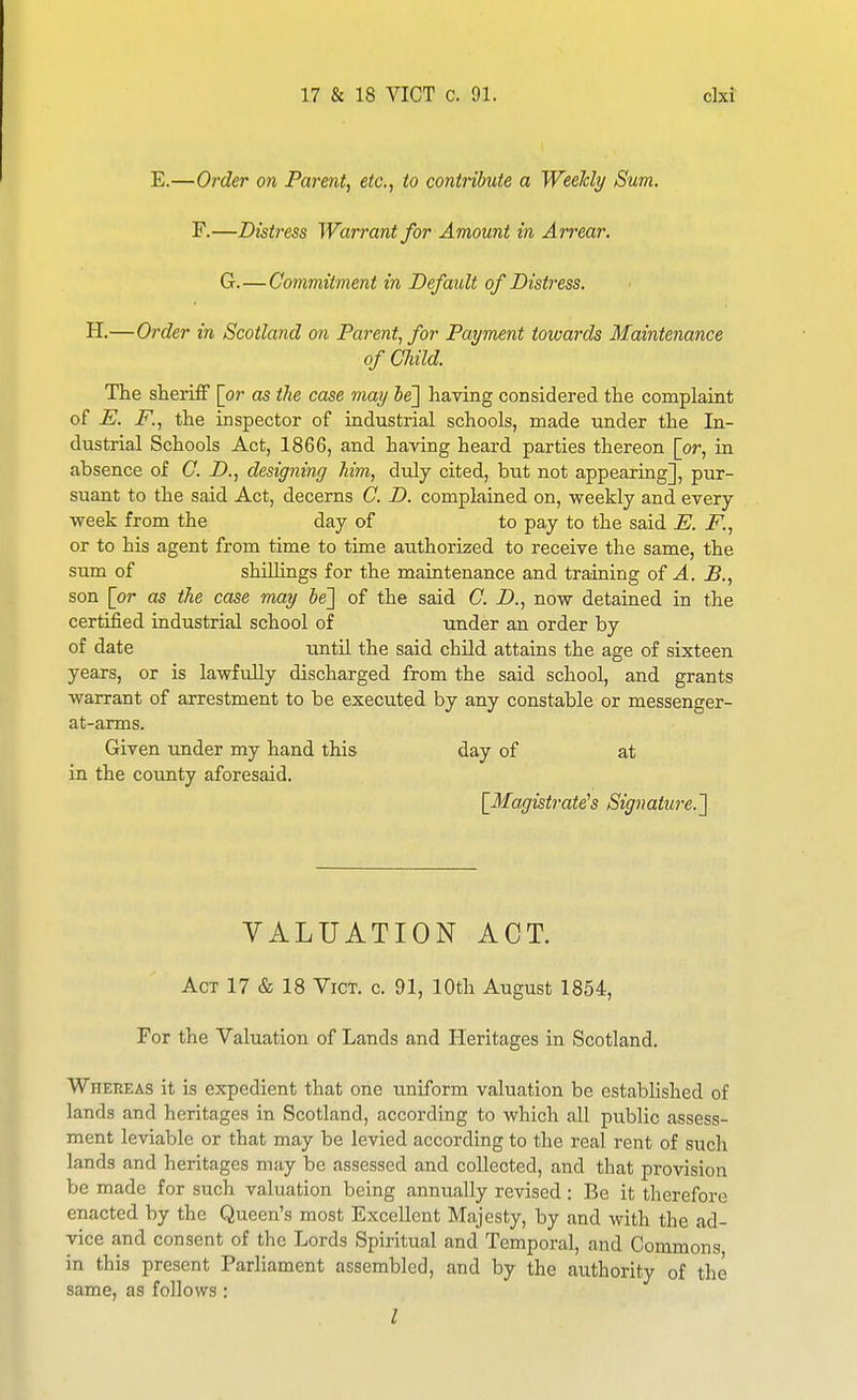 E.—Order on Parent, etc., to contribute a Weekly Sum. F.—Distress Warrant for Amount in Arrear. G.—Commitment in Default of Distress. H.—Order in Scotland on Parent, for Payment towards Maintenance of Child. The sheriff [or as the case may Se] having considered the complaint of E. F., the inspector of industrial schools, made under the In- dustrial Schools Act, 1866, and having heard parties thereon [or, in absence of C. D., designing Mm, duly cited, biit not appearing], pur- suant to the said Act, decerns C. D. complained on, weekly and every week from the day of to pay to the said E. F., or to his agent from time to time authorized to receive the same, the sum of shillings for the maintenance and training oi A. B., son [or as the case may he'] of the said C. D., now detained in the certified industrial school of under an order by of date until the said child attains the age of sixteen years, or is lawfully discharged from the said school, and grants warrant of arrestment to be executed by any constable or messenger- at-arms. Given under my hand this day of at in the county aforesaid. [Magistrate's Signature.] VALUATION ACT. Act 17 & 18 Vici'. c. 91, 10th August 1854, For the Valuation of Lands and Heritages in Scotland. Whereas it is expedient that one uniform valuation be established of lands and heritages in Scotland, according to which all public assess- ment leviable or that may be levied according to the real rent of such lands and heritages may be assessed and collected, and that provision be made for such valuation being annually revised: Be it therefore enacted by the Queen's most Excellent Majesty, by and with the ad- vice and consent of the Lords Spiritual and Temporal, and Commons in this present Parhament assembled, and by the authority of the same, as follows: I