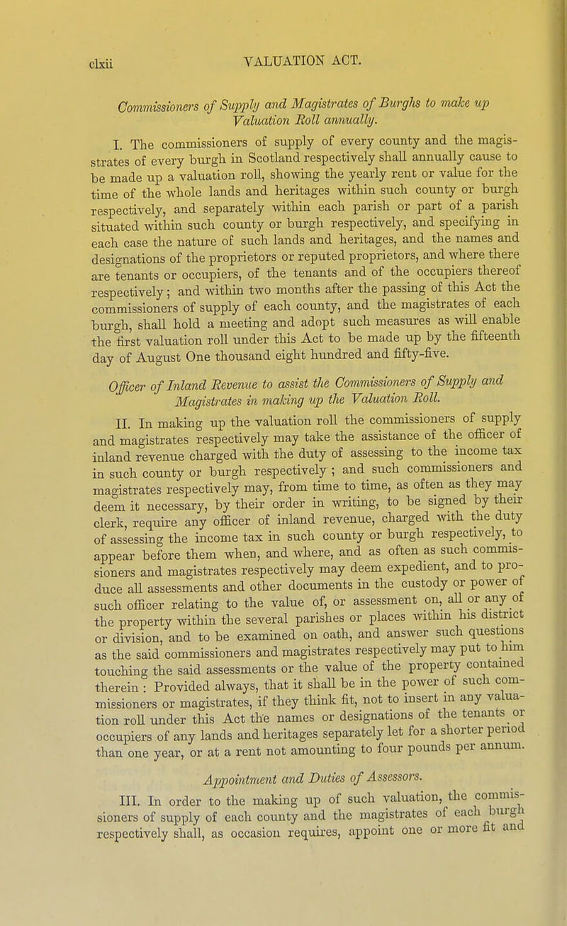 Commissioners of Supply and Magistrates of Burgh to make up Valuation Boll annually. I. The commissioners of supply of every county and the magis- strates of every burgh in Scotland respectively shall annually cause to be made up a valuation roll, showing the yearly rent or value for the time of the whole lands and heritages within such county or burgh respectively, and separately within each parish or part of a parish situated within such county or burgh respectively, and specifying in each case the nature of such lands and heritages, and the names and designations of the proprietors or reputed proprietors, and where there are tenants or occupiers, of the tenants and of the occupiers thereof respectively; and within two months after the passing of this Act the commissioners of supply of each county, and the magistrates of each burgh, shall hold a meeting and adopt such measui-es as will enable the first valuation roll under this Act to be made up by the fifteenth day of August One thousand eight hundred and fifty-five. Officer of Inland Revenue to assist the Commissioners of Supply and Magistrates in maldng up the Valuation Roll. II. In making up the valuation roll the commissioners of supply and magistrates respectively may take the assistance of the officer of inland revenue charged with the duty of assessing to the mcome tax in such county or burgh respectively ; and such commissioners and magistrates respectively may, from time to time, as often as they may deem it necessary, by their order in writing, to be signed by their clerk, require any officer of inland revenue, charged with the duty of assessing the income tax in such county or burgh respectively, to appear before them when, and where, and as often as such commis- sioners and magistrates respectively may deem expedient, and to pro- duce aU assessments and other documents in the custody or power ot such officer relating to the value of, or assessment on, aU or any of the property within the several parishes or places withm his district or division, and to be examined on oath, and answer such questions as the said commissioners and magistrates respectively may put to Mm touching the said assessments or the value of the property contamed therein • Provided always, that it shall be in the power of such com- missioners or magistrates, if they think fit, not to insert m any valua- tion roll under this Act the names or designations of the tenants or occupiers of any lands and heritages separately let for a shorter period than one year, or at a rent not amounting to four pounds per annum. Appointment and Duties of Assessors. III. In order to the maldng up of such valuation, the commis- sioners of supply of each county and the magistrates of each burgh respectively shall, as occasion requu-es, appoint one or more fit and