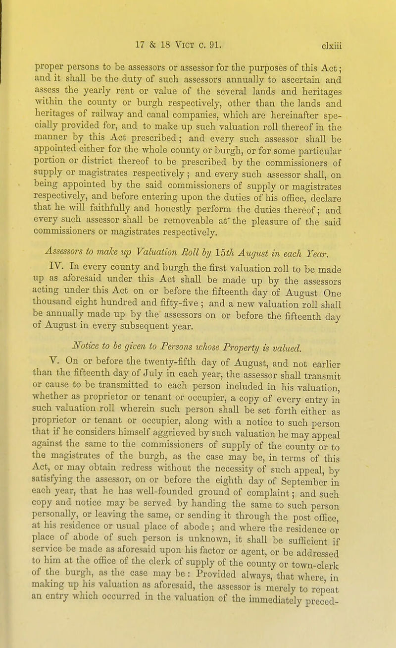 proper persons to be assessors or cassessor for the purposes of this Act; and it shall be the duty of such assessors annually to ascertain and assess the yearly rent or value of the several lands and heritages within the county or burgh respectively, other than the lands and heritages of railway and canal companies, which are hereinafter spe- cially provided for, and to make up such valuation roll thereof in the manner by this Act prescribed; and every such assessor shall be appointed either for the whole county or burgh, or for some particular portion or district thereof to be prescribed by the commissioners of supply or magistrates respectively; and every such assessor shall, on being appointed by the said commissioners of supply or magistrates respectively, and before entering upon the duties of his office, declare that he -will faithfully and honestly perform the duties thereof; and every such assessor shall be removeable at' the pleasure of the said commissioners or magistrates respectively. Assessors to make up Valuation Moll by 15th August in each Year. IV. In every county and burgh the first valuation roll to be made up as aforesaid under this Act shall be made up by the assessors acting under this Act on or before the fifteenth day of August One thousand eight hundred and fifty-five ; and a new valuation roll shall be annually made up by the assessors on or before the fifteenth day of August in every subsequent year. Notice to be given to Persons whose Property is valued. V. On or before the twenty-fifth day of August, and not earlier than the fifteenth day of July in each year, the assessor shall transmit or cause to be transmitted to each person included in his valuation whether as proprietor or tenant or occupier, a copy of every entry in such valuation roll wherein such person shall be set forth either as proprietor or tenant or occupier, along with a notice to such person that if he considers himself aggrieved by such valuation he may appeal against the same to the commissioners of supply of the coxinty or to the magistrates of the burgh, as the case may be, in terms of this Act, or may obtain redress without the necessity of such appeal, by satisfying the assessor, on or before the eighth day of September in each year, that he has well-founded ground of complaint; and such copy and notice may be served by handing the same to such person personally, or leaving the same, or sending it through the post office, at his residence or usual place of abode ; and where the residence or place of abode of such person is unknown, it shall be sufficient if service be made as aforesaid upon his factor or agent, or be addressed to him at the office of the clerk of supply of the county or town-clerk of the burgh, as the case may be: Provided always, that where in making up his valuation as aforesaid, the assessor is merely to repeat an entry which occurred in the valuation of the immediately preced-