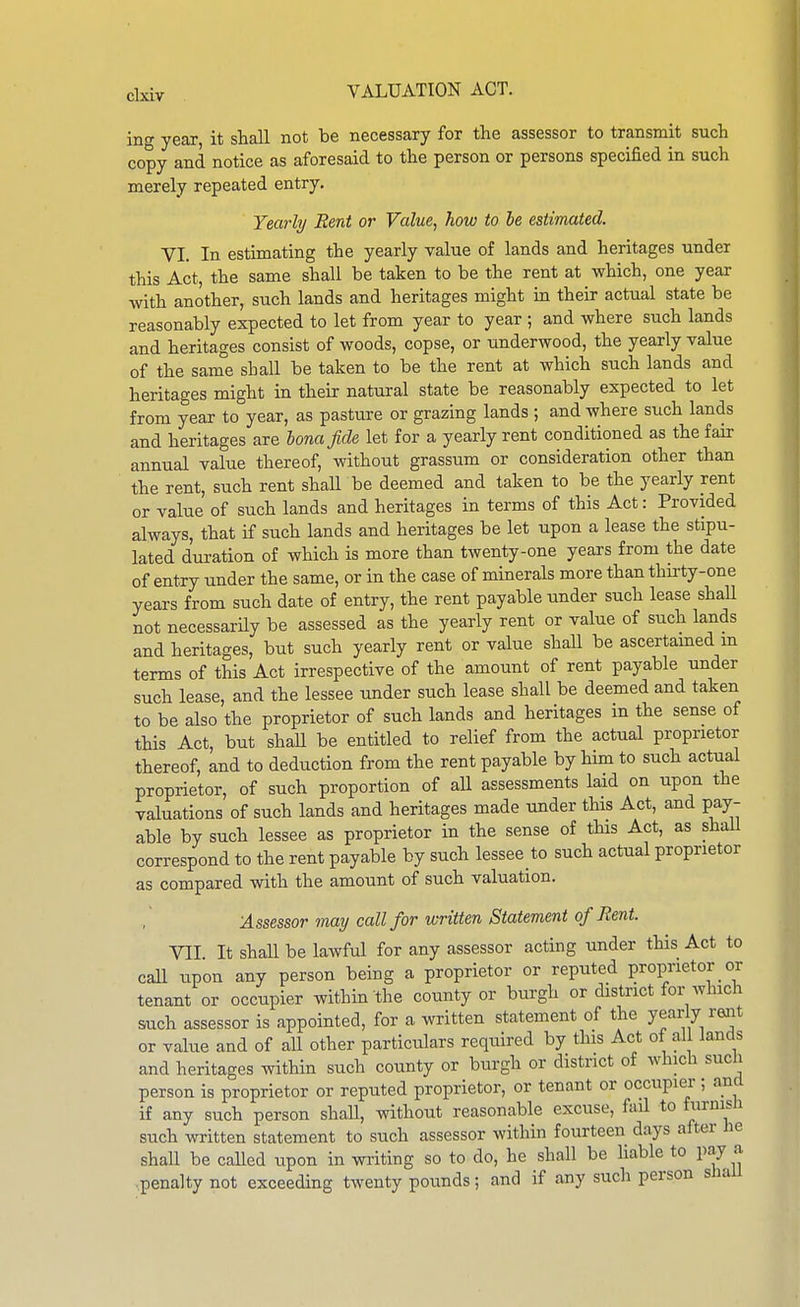 ing year, it shall not be necessary for the assessor to transmit such copy and notice as aforesaid to the person or persons specified in such merely repeated entry. Yearly Rent or Value, how to be estimated. VI. In estimating the yearly value of lands and heritages under this Act, the same shall be taken to be the rent at which, one year with another, such lands and heritages might in their actual state be reasonably expected to let from year to year ; and where such lands and heritages consist of woods, copse, or underwood, the yearly value of the same shall be taken to be the rent at which such lands and heritages might in their natural state be reasonably expected to let from year to year, as pasture or grazing lands ; and where such lands and heritages are bona fide let for a yearly rent conditioned as the fair annual value thereof, without grassum or consideration other than the rent, such rent shall be deemed and taken to be the yearly rent or value of such lands and heritages in terms of this Act: Provided always, that if such lands and heritages be let upon a lease the stipu- lated duration of which is more than twenty-one years from the date of entry under the same, or in the case of minerals more than thirty-one years from such date of entry, the rent payable under such lease shaU not necessarily be assessed as the yearly rent or value of such lands and heritages, but such yearly rent or value shaU be ascertamed m terms of this Act irrespective of the amount of rent payable under such lease, and the lessee under such lease shall be deemed and taken to be also the proprietor of such lands and heritages m the sense of this Act, but shaU be entitled to relief from the actual proprietor thereof, and to deduction from the rent payable by him to such actual proprietor, of such proportion of aU assessments laid on upon the valuations of such lands and heritages made under this Act, and pay- able by such lessee as proprietor in the sense of this Act, as shall correspond to the rent payable by such lessee to such actual proprietor as compared with the amount of such valuation. Assessor may call for written Statement of Rent. VII It shall be lawful for any assessor acting under this Act to caU upon any person being a proprietor or reputed proprietor or tenant or occupier within the county or burgh or district for which such assessor is appointed, for a written statement of the year 7 rent or value and of aU other particulars required by this Act of al lands and heritages within such county or burgh or district of which such person is proprietor or reputed proprietor, or tenant or occupier; and if any such person shaU, without reasonable excuse, fad to furnish such written statement to such assessor within fourteen days after he shall be called upon in writing so to do, he shall be liable to pay a ..penalty not exceeding twenty poimds; and if any such person shaU