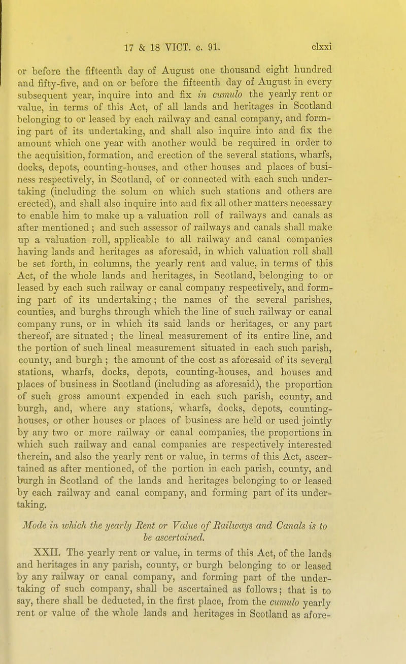 or before the fifteenth day of August one thousand eight hundred and fifty-five, and on or before the fifteenth day of xVugust in every subsequent year, inquu-e into and fix in cumulo the yearly rent or value, in terms of this Act, of all lands and heritages in Scotland belonging to or leased by each railway and canal company, and form- ing part of its undertaking, and shall also inquire into and fix the amount which one year with another would be required in order to the acquisition, formation, and erection of the several stations, wharfs, docks, depots, counting-houses, and other houses and places of busi- ness respectively, in Scotland, of or connected with each such under- taking (including the sohim on which such stations and others are erected), and shall also inquire into and fix all other matters necessary to enable him to make up a valuation roll of railways and canals as after mentioned ; and such assessor of railways and canals shall make up a valuation roll, applicable to all railway and canal companies having lands and heritages as aforesaid, in which valuation roll shall be set forth, in columns, the yearly rent and value, in terms of this Act, of the whole lands and heritages, in Scotland, belonging to or leased by each such railway or canal company respectively, and form- ing part of its imdertaking; the names of the several parishes, counties, and burghs through which the line of such railway or canal company runs, or in which its said lands or heritages, or any part thereof, are situated; the Uneal measurement of its entire line, and the portion of such lineal measurement situated in each such parish, county, and burgh ; the amount of the cost as aforesaid of its several stations, wharfs, docks, depots, counting-houses, and houses and places of business in Scotland (including as aforesaid), the proportion of such gross amount expended in each such parish, county, and burgh, and, where any stations, wharfs, docks, depots, counting- houses, or other houses or places of business are held or used jointly by any two or more railway or canal companies, the proportions in which such railway and canal companies are respectively interested therein, and also the yearly rent or value, in terms of this Act, ascer- tained as after mentioned, of the portion in each parish, coimty, and burgh in Scotland of the lands and heritages belonging to or leased by each railway and canal company, and forming part of its under- taking. Mode in which the yearly Bent or Value of Railways and Canals is to be ascertained. XXII. The yearly rent or value, in terms of this Act, of the lands and heritages in any parish, county, or burgh belonging to or leased by any railway or canal company, and forming part of the under- taking of such company, shall be ascertained as follows; that is to say, there shall be deducted, in the first place, from the cumulo yearly rent or value of the whole lands and heritages in Scotland as afore-