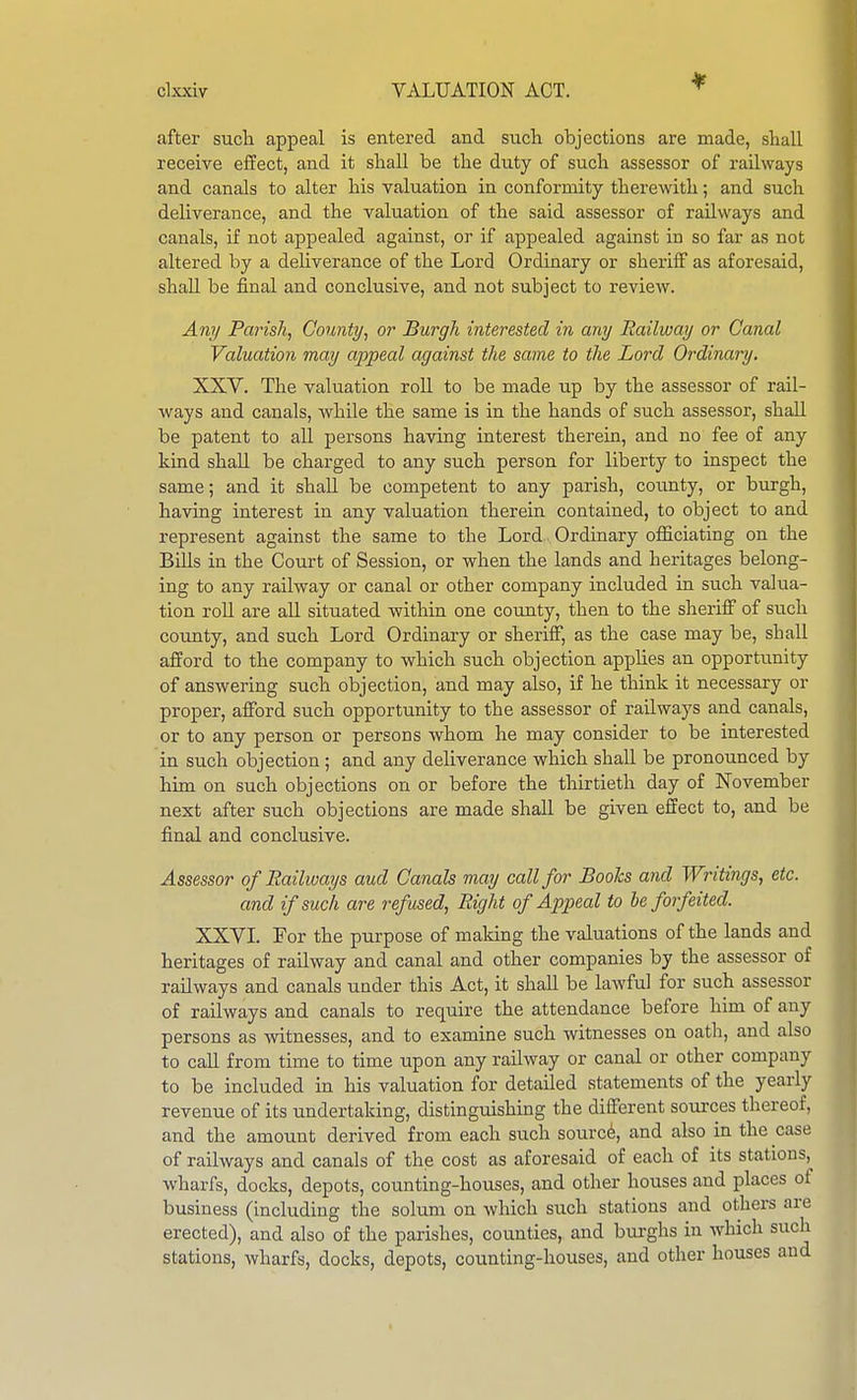 after sucli appeal is entered and such objections are made, shall receive effect, and it shall be the duty of such assessor of railways and canals to alter his valuation in conformity therewith; and such deliverance, and the valuation of the said assessor of railways and canals, if not appealed against, or if appealed against in so far as not altered by a deliverance of the Lord Ordinary or sheriff as aforesaid, shall be final and conclusive, and not subject to review. Ani/ Parish, County, or Burgh interested in any Railway or Canal Valuation may appeal against the same to the Lord Ordinary. XXV. The valuation roLL to be made up by the assessor of rail- ways and canals, while the same is in the hands of such assessor, shall be patent to all persons having interest therein, and no fee of any kind shall be charged to any such person for liberty to inspect the same; and it shall be competent to any parish, county, or burgh, having interest in any valuation therein contained, to object to and represent against the same to the Lord Ordinary officiating on the Bills in the Court of Session, or when the lands and heritages belong- ing to any railway or canal or other company included in such valua- tion roU are all situated within one county, then to the sheriff of such county, and such Lord Ordinary or sheriff, as the case may be, shall afford to the company to which such objection applies an opporti;nity of answering such objection, and may also, if he think it necessary or proper, afford such opportunity to the assessor of railways and canals, or to any person or persons whom he may consider to be interested in such objection ; and any deliverance which shall be pronounced by him on such objections on or before the thirtieth day of November next after such objections are made shaU be given effect to, and be final and conclusive. Assessor of Railways aud Canals may call for Boohs and Writings, etc. and if such are refused, Right of Appeal to be forfeited. XXVI. For the purpose of making the valuations of the lands and heritages of railway and canal and other companies by the assessor of railways and canals under this Act, it shall be lawful for such assessor of railways and canals to require the attendance before him of any persons as witnesses, and to examine such witnesses on oath, and also to call from time to time upon any railway or canal or other company to be included in his valuation for detailed statements of the yearly revenue of its undertaking, distinguishing the different sources thereof, and the amount derived from each such soured, and also in the case of railways and canals of the cost as aforesaid of each of its stations, wharfs, docks, depots, counting-houses, and other houses and places of business (including the solum on which such stations and others are erected), and also of the parishes, counties, aud bui-ghs in which such stations, wharfs, docks, depots, coimting-houses, and other houses aud