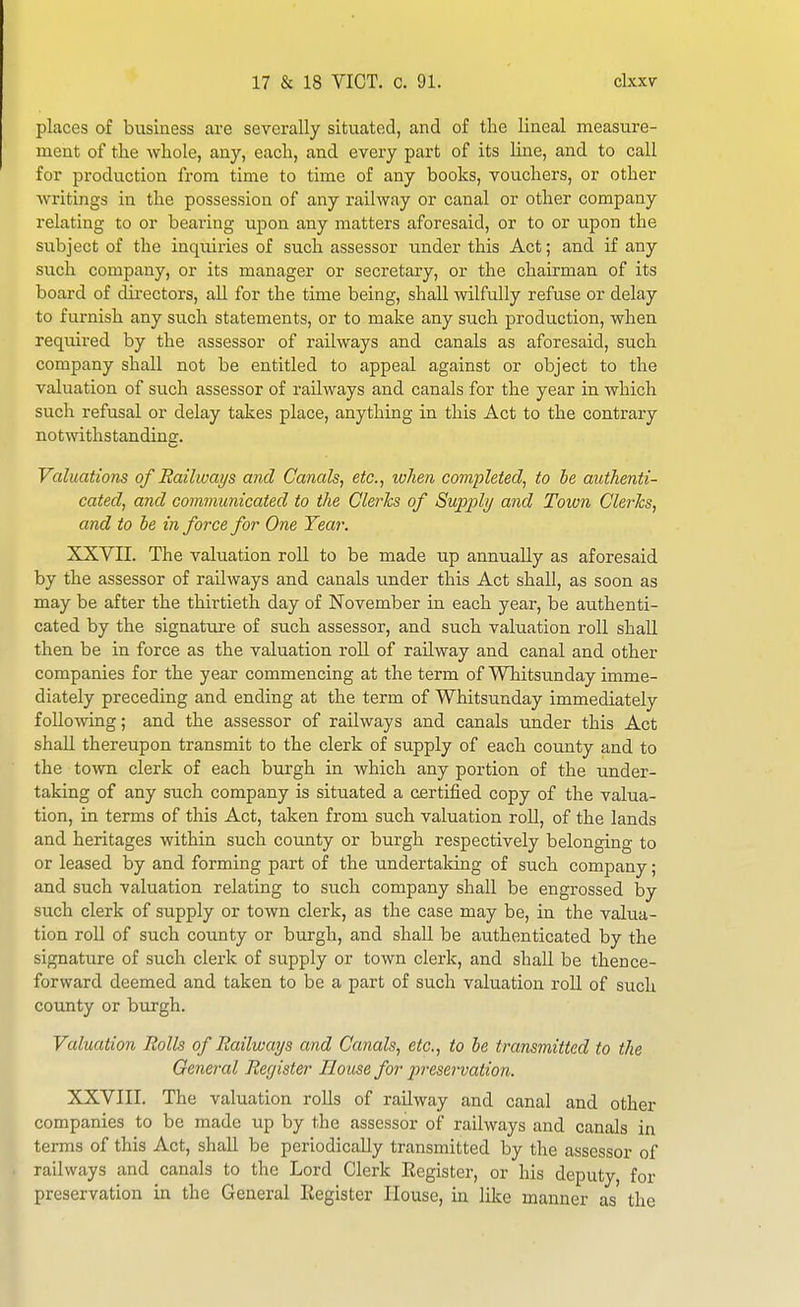 places of business are severally situated, and of the lineal measure- ment of the whole, any, each, and every part of its line, and to call for production from time to time of any books, vouchers, or other writings in the possession of any railway or canal or other company relating to or bearing upon any matters aforesaid, or to or upon the subject of the inquiries of such assessor under this Act; and if any such company, or its manager or secretary, or the chairman of its board of directors, all for the time being, shall wilfully refuse or delay to furnish any such statements, or to make any such production, when required by the assessor of railways and canals as aforesaid, such company shall not be entitled to appeal against or object to the valuation of such assessor of railways and canals for the year in which such refusal or delay takes place, anything in this Act to the contrary notrnthstandinir. Valuations of Railways and Canals, etc., luhen completed, to he authenti- cated, and communicated to the Clerics of Supply and Town Clerics, and to be in force for One Tear. XXVII. The valuation roll to be made up annually as aforesaid by the assessor of railways and canals under this Act shall, as soon as may be after the thirtieth day of November in each year, be authenti- cated by the signature of such assessor, and such valuation roll shall then be in force as the valuation roU of railway and canal and other companies for the year commencing at the term of Whitsunday imme- diately preceding and ending at the term of Whitsunday immediately following; and the assessor of railways and canals under this Act shall thereupon transmit to the clerk of supply of each county and to the tOAvn clerk of each burgh in which any portion of the under- taking of any such company is situated a certified copy of the valua- tion, in terms of this Act, taken from such valuation roll, of the lands and heritages within such county or burgh respectively belonging to or leased by and forming part of the undertaldng of such company; and such valuation relating to such company shall be engrossed by such clerk of supply or town clerk, as the case may be, in the valua- tion roll of such county or burgh, and shall be authenticated by the signature of such clerk of supply or town clerk, and shall be thence- forward deemed and taken to be a part of such valuation roU of such county or bujgh. Valuation Rolls of Railways and Canals, etc., to he transmitted to the General Register House for i^reservation. XXVIII. The valuation rolls of railway and canal and other companies to be made up by the assessor of railways and canals in terms of this Act, shaU be periodically transmitted by the assessor of railways and canals to the Lord Clerk Eegister, or his deputy, for preservation in the General Eegister House, in like manner as the