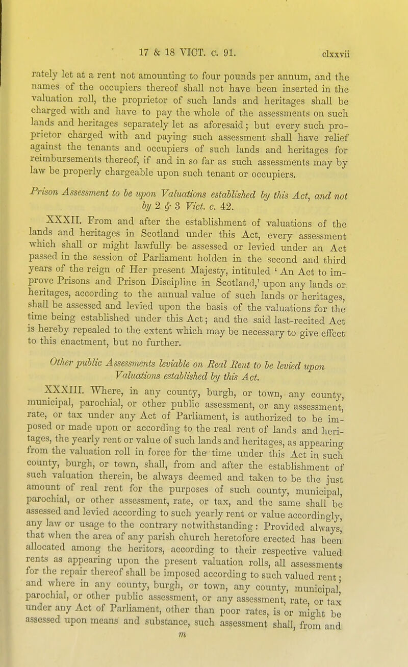rately let at a rent not amounting to four pounds per annum, and the names of the occupiers thereof shall not have been inserted in the valuation roll, the proprietor of such lands and heritages shall be charged with and have to pay the whole of the assessments on such lands and heritages separately let as aforesaid; but every such pro- prietor charged with and paying such assessment shall have relief against the tenants and occupiers of such lands and heritages for reimbursements thereof, if and in so far as such assessments may by law be properly chargeable upon such tenant or occupiers. Pi^ison Assessment to le upon Valuations established hy this Act, and not by2 Vict. c. 42. XXXII. From and after the establishment of valuations of the lands and heritages in Scotland under this Act, every assessment which shall or might lawfully be assessed or levied under an Act passed in the session of Parliament holden in the second and third years of the reign of Her present Majesty, intituled ' An Act to im- prove Prisons and Prison Discipline in Scotland,' upon any lands or heritages, according to the annual value of such lands or heritages, shall be assessed and levied upon the basis of the valuations for1;he time being established under this Act; and the said last-recited Act is hereby repealed to the extent which may be necessary to give effect to this enactment, but no further. Other public Assessments leviable on Real Rent to be levied upon Valuations established by this Act. XXXIII. Where, in any county, burgh, or town, any county, jnunicipal, parochial, or other pubHc assessment, or any assessment' rate, or tax under any Act of Parliament, is authorized to be im- posed or made upon or according to the real rent of lands and heri- tages, the yearly rent or value of such lands and heritages, as appearing from the valuation roll in force for the time under this Act in such county, burgh, or town, shall, from and after the establishment of such valuation therein, be always deemed and taken to be the just amount of real rent for the purposes of such county, municipal, parochial, or other assessment, rate, or tax, and the same shall be assessed and levied according to such yearly rent or value accordingly, any law or usage to the contrary notwithstanding: Provided always) that when the area of any parish church heretofore erected has been allocated among the heritors, according to their respective valued rents as appearing upon the present valuation rolls, aU assessments for the repair thereof shaU be imposed according to such valued rent • and where in any county, burgh, or town, any county, municipal' parochial, or other public assessment, or any assessment, rate orVvx under any Act of Parliament, other than poor rates, is or might be assessed upon means and substance, such assessment shall from and