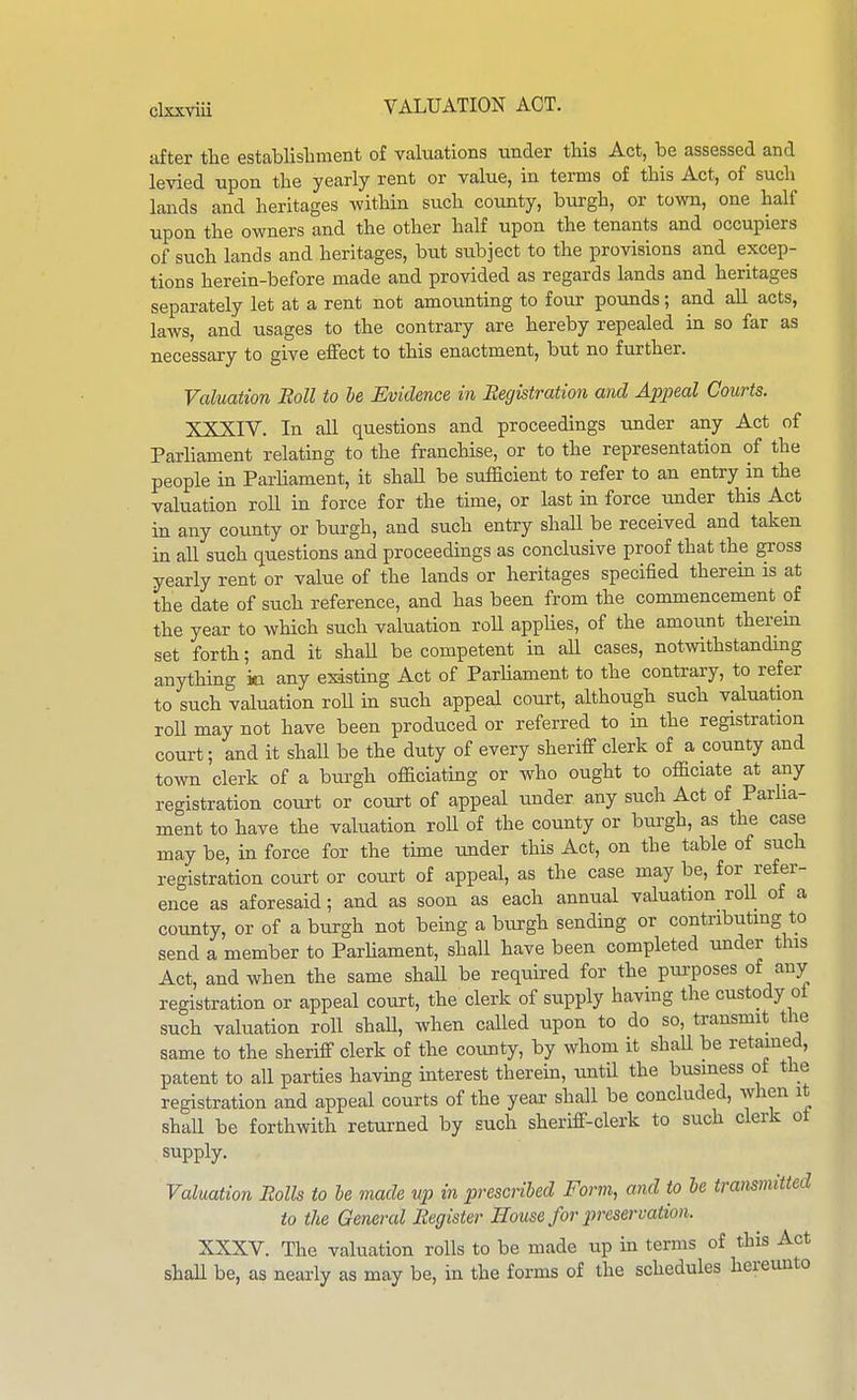 after tlie establishment of valucations under this Act, be assessed and levied upon the yearly rent or value, in terms of this Act, of such lands and heritages within such county, burgh, or tovra, one half upon the owners and the other half upon the tenants and occupiers of such lands and heritages, but subject to the provisions and excep- tions herein-before made and provided as regards lands and heritages separately let at a rent not amoimting to four pounds; and all acts, laws, and usages to the contrary are hereby repealed in so far as necessary to give effect to this enactment, but no further. Valuation Boll to le Evidence in Registration and Appeal Courts. XXXIV. In all questions and proceedings under any Act of Parliament relating to the franchise, or to the representation of the people in Parliament, it shall be sufhcient to refer to an entry in the valuation roll in force for the time, or last in force under this Act in any county or burgh, and such entry shall be received and taken in all such questions and proceedings as conclusive proof that the gross yearly rent or value of the lands or heritages specified therein is at the date of such reference, and has been from the commencement of the year to which such valuation roU applies, of the amount therein set forth; and it shaU be competent in all cases, notwithstanding anything m any existing Act of Parliament to the contrary, to refer to such valuation roU in such appeal court, although such valuation roll may not have been produced or referred to in the registration court; and it shall be the duty of every sheriff clerk of a county and town clerk of a burgh officiating or who ought to officiate at any registration court or court of appeal under any such Act of Parlia- ment to have the valuation roU of the county or burgh, as the case may be, in force for the time under this Act, on the table of such registration court or court of appeal, as the case may be, for refer- ence as aforesaid; and as soon as each annual valuation roll of a county, or of a burgh not being a burgh sending or contributmg to send a member to Parliament, shall have been completed under this Act, and when the same shaU be required for the purposes of any registration or appeal court, the clerk of supply having the custody oi such valuation roll shall, when called upon to do so, transmit the same to the sheriff clerk of the coimty, by whom it shall be retained, patent to all parties having mterest therein, until the business of the registration and appeal courts of the year shall be concluded, when it shall be forthwith returned by such sheriff-clerk to such clerk ot supply. Valuation Bolls to he made up in prescribed Form, and to be transmitted to the General Begister Bouse for pireservation. XXXV. The valuation rolls to be made up in terms of this Act shaU be, as nearly as may be, in the forms of the schedules hereunto
