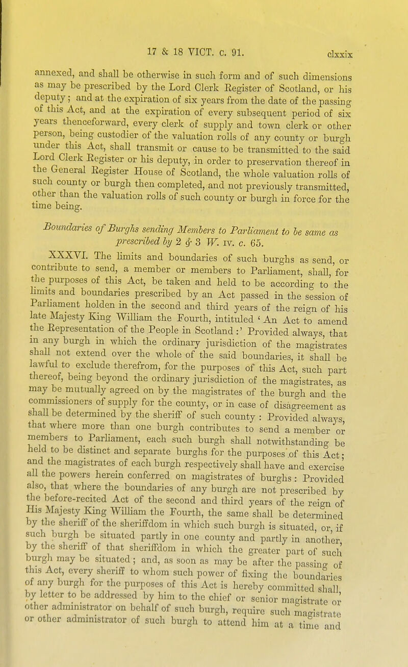 annexed, and shall be otherwise in such form and of such dimensions as may be prescribed by the Lord Clerk Eegister of Scotland, or his deputy; and at the expiration of six years from the date of the passing of this Act, and at the expiration of every subsequent period of six years thenceforward, every clerk of supply and town clerk or other person, being custodier of the valuation rolls of any county or burgh under this Act, shaU transmit or cause to be transmitted to the said Lord Clerk Register or his deputy, in order to preservation thereof in the General Eegister House of Scotland, the whole valuation roUs of such county or burgh then completed, and not previously transmitted, other than the valuation rolls of such county or burgh in force for the time being. Botmdaries of Burghs sending Memhers to Parliament to he same as prescribed by 2 ^ Z W. rv. c. 65. XXXVL The hmits and boundaries of such burghs as send, or contribute to send, a member or members to ParUament, shall,'for the pm-poses of this Act, be taken and held to be according to' the limits and boimdaries prescribed by an Act passed in the session of Parhament holden in the second and third years of the reign of his late Majesty King WiUiam the Fourth, intituled ' An Act to amend the Representation of the People in Scotland :' Provided always that m any burgh m which the ordinary jurisdiction of the magistrates shaU not extend over the whole of the said boundaries, it shaU be lawful to exclude therefrom, for the purposes of this Act, such part thereof, being beyond the ordmary jtu-isdiction of the magistrates, as may be mutually agreed on by the magistrates of the burgh and the commissioners of supply for the county, or in case of disagreement as shall be determined by the sheriff of such county : Provided always that where more than one burgh contributes to send a member or members to Parhament, each such burgh shall notwithstandmg be held to be distinct and separate burghs for the purposes'.of this Act • and the magistrates of each burgh respectively shall have and exercise all the powers herein conferred on magistrates of burghs : Provided also, that where the boundaries of any burgh are not prescribed by the before-recited Act of the second and third years of the reign of His Majesty King WiUiam the Fourth, the same shall be determined by the sheriff of the sheriffdom in which such burgh is situated, or if such burgh be situated partly in one county and partly in an'oth'er by the sheriff of that sheriffdom in which the greater part of such burgh may be situated; and, as soon as may be after the passino- of this Act, every sheriff to whom such power of fixing the boundaries of any btu-gh for the purposes of this Act is hereby committed shall, by letter to be addressed by him to the chief or senior magistrate or other administrator on behalf of such burgh, require such magistrate or other administrator of such burgh to attend him at a time ind