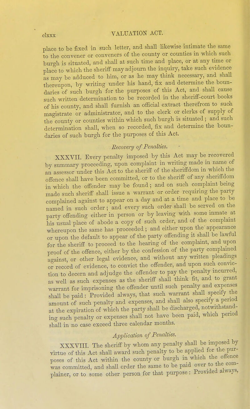 place to be fixed in such letter, and shall likewise intimate the same to the convener or conveners of the county or counties in which such burgh is situated, and shaU at such time and place, or at any time or place to which the sheriff may adjourn the inquiry, take such evidence as may be adduced to him, or as he may think necessary, and shaU thereupon, by writing under his hand, fix and determine the boun- daries of such burgh for the purposes of this Act, and shall cause such written determination to be recorded in the sheriff-court books of his county, and shall furnish an official extract therefrom to such magistrate or administrator, and to the clerk or clerks of supply of the county or counties within which such burgh is situated ; and such determination shall, when so recorded, fix and determine the boun- daries of such burgh for the purposes of this Act. Recovery of Penalties. XXXVII. Every penalty imposed by this Act may be recovered by summary proceeding, upon complaint in writing made in name of an assessor under this Act to the sheriff of the sheriffdom in which the offence shaU have been committed, or to the sheriff of any sheriffdom in which the offender may be found; and on such complaint being made such sheriff shall issue a warrant or order requiring the party complained against to appear on a day and at a time and place to be named in such order; and every such order shall be served on the party offending either in person or by leaving with some inmate at his usual place of abode a copy of such order, and of the complamt whereupon the same has proceeded ; and either upon the appearance or upon the default to appear of the party offending it shall be lawful for the sheriff to proceed to the hearing of the complamt, and upon proof of the offence, either by the confession of the party complained u<^ainst, or other legal evidence, and without any written pleadmgs or record of evidence, to convict the offender, and upon such convic- tion to decern and adjudge the offender to pay the penalty mcui-red, as weU as such expenses as the sheriff shaU think fit, and to grant warrant for imprisoning the offender until such penalty and expenses shaUbepaid: Provided always, that such warrant shaU specify the amount of such penalty and expenses, and shall also specify a period at the expiration of which the party shall be discharged, notwithstand- ing such penalty or expenses shall not have been paid, which period shall in no case exceed three calendar months. Application of Penalties. XXXVIII. The sheriff by whom any penalty shall be imposed by vu-tue of this Act shall award such penalty to be appUed for the^pur- poses of this Act within the county or burgh in which the ollence was committed, and shaU order the same to be paid over to the corn- plainer, or to some other person for that purpose : Provided always.
