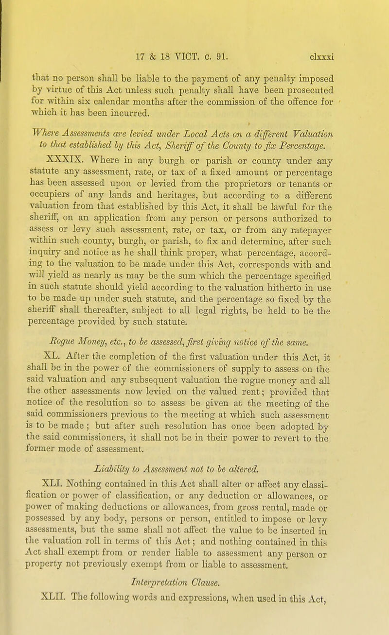 that no person shall be liable to the payment of any penalty imposed by virtue of this Act tinless such penalty shall have been prosecuted for within six calendar mouths after the commission of the offence for ■which it has been incurred. r Where Assessments are levied under Local Acts on a different Valuation to that established hj this Act, Sheriff of the County to fix Percentage. XXXIX. Where in any burgh or parish or cotmty under any statute any assessment, rate, or tax of a fixed amount or percentage has been assessed upon or levied from the proprietors or tenants or occupiers of any lands and heritages, but according to a different valuation from that established by this Act, it shall be lawful for the sheriff, on an application from any person or persons authorized to assess or levy such assessment, rate, or tax, or from any ratepayer within such county, burgh, or parish, to fix and determine, after such inquiry and notice as he shall think proper, what percentage, accord- ing to the valuation to be made under this Act, corresponds with and wiU yield as nearly as may be the sum which the percentage specified in such statute should yield according to the valuation hitherto in use to be made up under such statute, and the percentage so fixed by the sheriff shall thereafter, subject to all legal rights, be held to be the percentage provided by such statute. Rogue Money, etc., to he assessed, first giving notice of the same. XL. After the completion of the first valuation under this Act, it shall be in the power of the commissioners of supply to assess on the said valuation and any subsequent valuation the rogue money and all the other assessments now levied on the valued rent; provided that notice of the resolution so to assess be given at the meeting of the said commissioners previous to the meeting at which siich assessment is to be made ; but after such resokition has once been adopted by the said commissioners, it shall not be in their power to revert to the former mode of assessment. Liability to Assessment not to be altered. XLI. Nothing contained in this Act shall alter or affect any classi- fication or power of classification, or any deduction or allowances, or power of making deductions or allowances, from gross rental, made or possessed by any body, persons or person, entitled to impose or levy assessments, but the same shall not affect the value to be inserted in the valuation roll in terms of this Act; and nothing contained in this Act shaU exempt from or render liable to assessment any person or property not previously exempt from or liable to assessment. Interpretation Clause. XLII. The following words and expressions, when used in this Act,