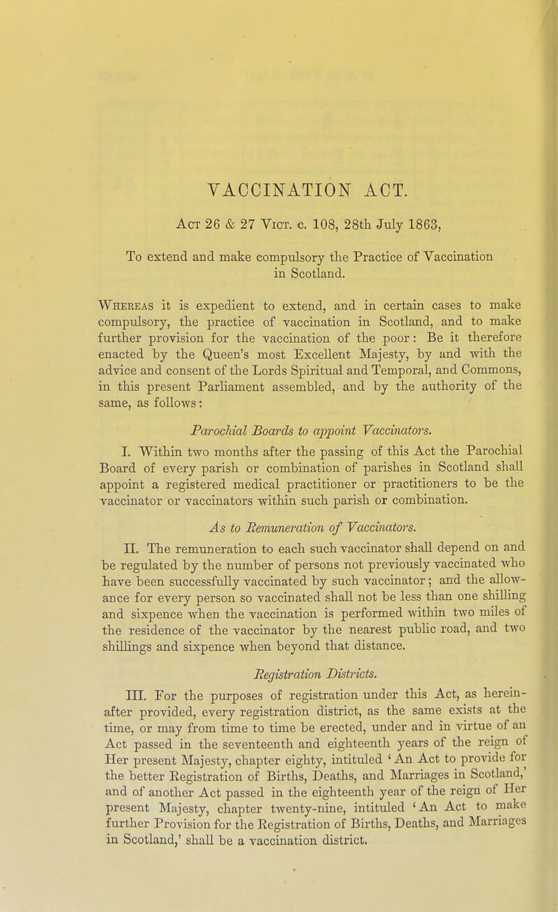 YACCINATION ACT. Act 26 & 27 Vict. c. 108, 28tli July 1863, To extend and make compulsory the Practice of Vaccination in Scotland. Whereas it is expedient to extend, and in certain cases to make compulsory, the practice of vaccination in Scotland, and to make further provision for the vaccination of the poor: Be it therefore enacted by the Queen's most Excellent Majesty, by and with the advice and consent of the Lords Spiritual and Temporal, and Commons, in this present Parliament assembled, and by the authority of the same, as follows: Parochial Boards to appoint Vaccinators. I. Within two months after the passing of this Act the Parochial Board of every parish or combination of parishes in Scotland shall appoint a registered medical practitioner or practitioners to be the vaccinator or vaccinators within such parish or combination. As to Remuneration of Vaccinators. n. The remuneration to each such vaccinator shall depend on and be regulated by the number of persons not previously vaccinated who have been successfully vaccinated by such vaccinator; and the allow- ance for every person so vaccinated shall not be less than one shilling and sixpence when the vaccination is performed within two miles of the residence of the vaccinator by the nearest public road, and two shilhngs and sixpence when beyond that distance. Registration Districts. in. For the purposes of registration under this Act, as herein- after provided, every registration district, as the same exists at the time, or may from time to time be erected, under and in vii-tue of an Act passed in the seventeenth and eighteenth years of the reign of Her present Majesty, chapter eighty, intituled ' An Act to provide for the better Eegistration of Birtlis, Deaths, and Marriages in Scotland,' and of another Act passed in the eighteenth year of the reign of Her present Majesty, chapter twenty-nine, intituled 'An Act to make further Provision for the Registration of Births, Deaths, and Marriages in Scotland,' shall be a vaccination district.