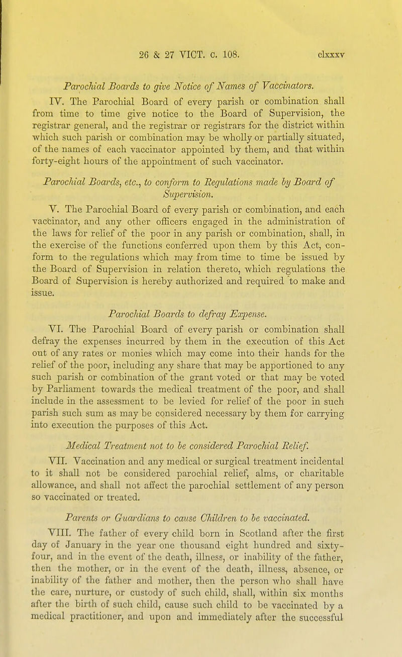 Parochial Boards to give Notice of Names of Vaccinators. IV. The Parochial Board of every parish or combination shall from time to time give notice to the Board of Supervision, the registrar general, and the registra,r or registrars for the district within which such parish or combination may be wholly or partially situated, of the names of each vaccinator appointed by them, and that within forty-eight hom-s of the appointment of such vaccinator. Parochial Boards, etc.^ to conform to Regulations made hy Board of Supervision. V. The Parochial Board of every parish or combination, and each vaccinator, and any other officers engaged in the administration of the laws for relief of the poor in any parish or combination, shall, in the exercise of the functions conferred upon them by this Act, con- form to the regulations which may from time to time be issued by the Board of Supervision in relation thereto, which regiilations the Board of Supervision is hereby authorized and required to make and issue. Parochial Boards to defray Expense. VI. The Parochial Board of every parish or combination shall defray the expenses incurred by them in the execution of this Act out of any rates or monies which may come into their hands for the rehef of the poor, including any share that may be apportioned to any such jparish or combination of the grant voted or that may be voted by Parliament towards the medical treatment of the poor, and shall include in the assessment to be levied for relief of the poor in such parish such sum as may be considered necessary by them for carrying into execution the purposes of this Act. Medical Treatment not to he considered Parochial Relief. VII. Vaccination and any medical or surgical treatment incidental to it shall not be considered parochial relief, alms, or charitable allowance, and shall not affect the parochial settlement of any person so vaccinated or treated. Parents or Guardians to cause Children to be vaccinated. VIII. The father of every child born in Scotland after the first day of January in the year one thousand eight hundred and sixty- four, and in the event of the death, illness, or inability of the father, then the mother, or in the event of the death, illness, absence, or inability of the father and mother, then the person who shall have the care, nurture, or custody of such child, shall, within six months after the birth of such child, cause such child to be vaccinated by a medical practitioner, and upon and immediately after the successful