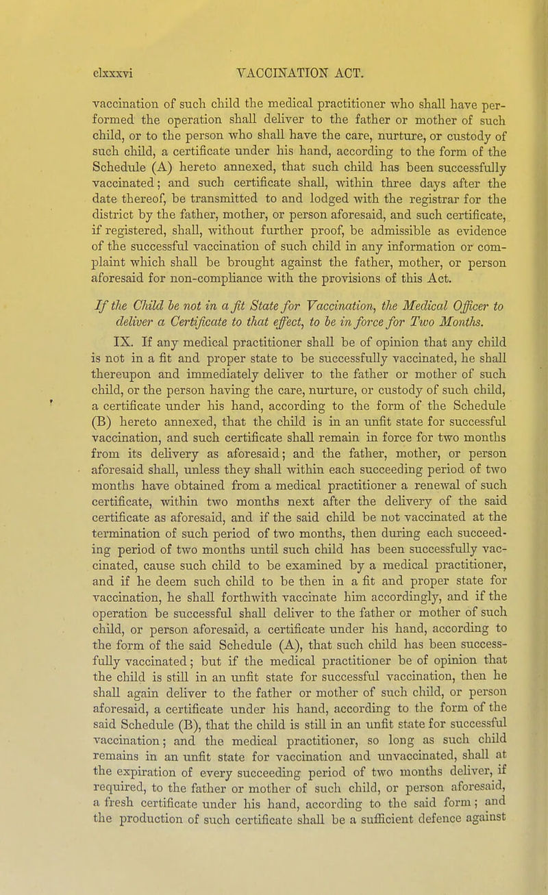 vaccination of such child the medical practitioner who shall have per- formed the operation shall deUver to the father or mother of such child, or to the person who shall have the care, nurture, or custody of such child, a certificate under his hand, according to the form of the Schedule (A) hereto annexed, that such child has been successfully vaccinated; and such certificate shall, within three days after the date thereof, be transmitted to and lodged Avith the registrar for the district by the father, mother, or person aforesaid, and such certificate, if registered, shall, without further proof, be admissible as evidence of the successful vaccination of such child in any information or com- plaint which shall be brought against the father, mother, or person aforesaid for non-compHance with the provisions of this Act. If the Child he not in a fit State for Vaccination, the Medical Officer to deliver a Certificate to that effect, to he in force for Two Months. IX. If any medical practitioner shall be of opinion that any child is not in a fit and proper state to be sticcessfully vaccinated, he shall thereupon and immediately deliver to the father or mother of such child, or the person having the care, nurture, or custody of such child, a certificate imder his hand, according to the form of the Schedule (B) hereto annexed, that the child is in an unfit state for successful vaccination, and such certificate shall remain in force for two months from its delivery as aforesaid; and the father, mother, or person aforesaid shall, unless they shaU within each succeeding period of two months have obtained from a medical practitioner a renewal of such certificate, within two months next after the delivery of the said certificate as aforesaid, and if the said child be not vaccinated at the termination of such period of two months, then during each succeed- ing period of two months imtil such child has been successfully vac- cinated, cause such child to be examined by a medical practitioner, and if he deem such child to be then in a fit and proper state for vaccination, he shall forthwith vaccinate him accordingly, and if the operation be successful shall deliver to the father or mother of such child, or person aforesaid, a certificate under his hand, according to the form of the said Schedule (A), that such child has been success- fully vaccinated; but if the medical practitioner be of opinion that the child is still in an unfit state for successful vaccination, then he shaU again deliver to the father or mother of such child, or person aforesaid, a certificate under his hand, according to the form of the said Schedule (B), that the child is still in an unfit state for successful vaccination; and the medical practitioner, so long as such child remains in an unfit state for vaccination and unvaccinated, shall at the expiration of every succeeding period of two months deliver, if required, to the father or mother of such child, or person aforesaid, a fresh certificate under his hand, according to the said form; and the production of such certificate shall be a sufficient defence against