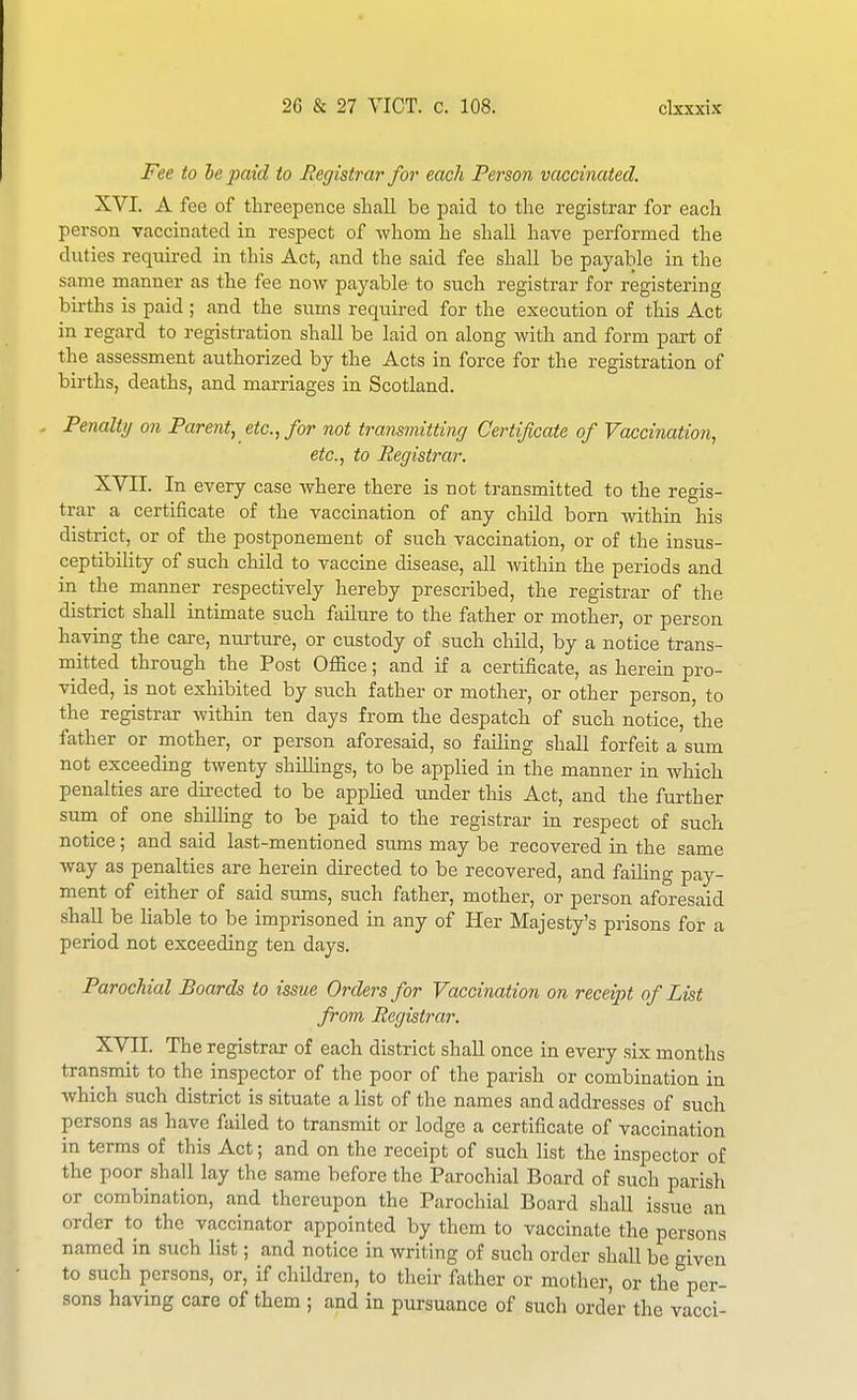 Fee to he paid to Registrar for each Person vaccinated. XVI. A fee of threepence shall be paid to the registrar for each person vaccinated in respect of whom he shall have performed the duties requii-ed in this Act, and the said fee shall be payable in the same manner as the fee now payable to such registrar for registering births is paid ; and the sums required for the execution of this Act in regard to registration shall be laid on along Avith and form part of the assessment authorized by the Acts in force for the registration of births, deaths, and marriages in Scotland. Penalty on Parent, etc., for not transmitting Certificate of Vaccination, etc., to Registrar. XVII. In every case where there is not transmitted to the regis- trar a certificate of the vaccination of any child born within his district, or of the postponement of such vaccination, or of the insus- ceptibility of such child to vaccine disease, all within the periods and in the manner respectively hereby prescribed, the registrar of the district shall intimate such failure to the father or mother, or person having the care, nm-ture, or custody of such child, by a notice trans- mitted through the Post Office; and if a certificate, as herein pro- vided, is not exhibited by such father or mother, or other person, to the registrar within ten days from the despatch of such notice, the father or mother, or person aforesaid, so faihng shall forfeit a sum not exceeding twenty shillings, to be applied in the manner in which penalties are directed to be apphed under this Act, and the further sum of one shilling to be paid to the registrar in respect of such notice; and said last-mentioned su.ms may be recovered in the same way as penalties are herein directed to be recovered, and failing pay- ment of either of said sums, such father, mother, or person aforesaid shall be liable to be imprisoned in any of Her Majesty's prisons for a period not exceeding ten days. Parochial Boards to issue Orders for Vaccination on receipt of List from Registi'ar. XVII. The registrar of each district shall once in every six months transmit to the inspector of the poor of the parish or combination in which such district is situate a list of the names and addresses of such persons as have failed to transmit or lodge a certificate of vaccination in terms of this Act; and on the receipt of such list the inspector of the poor shall lay the same before the Parochial Board of such parish or combination, and thereupon the Parochial Board shall issue an order to the vaccinator appointed by them to vaccinate the persons named in such list; and notice in writing of such order shall be given to such persons, or, if children, to their father or mother, or the per- sons having care of them ; and in pursuance of such order the vacci-