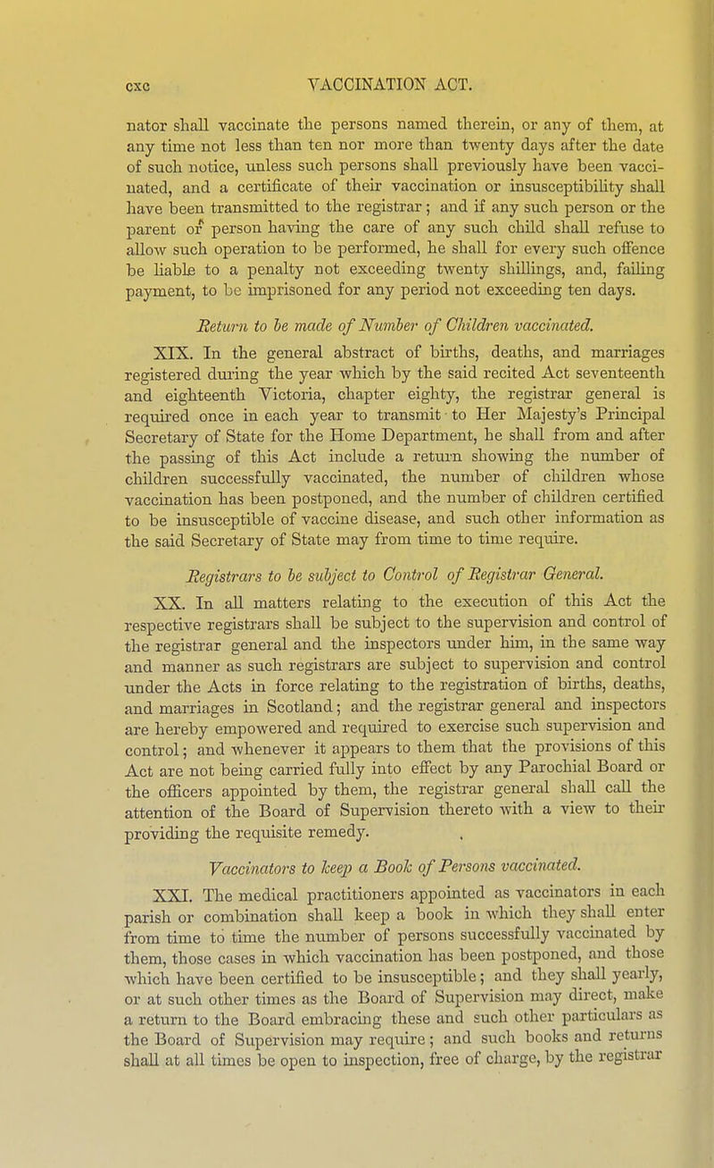 nator shall vaccinate the persons named therein, or any of thera, at any time not less than ten nor more than twenty days after the date of such notice, unless such persons shall previously have been vacci- nated, and a certificate of their vaccination or insusceptibihty shall have been transmitted to the registrar ; and if any such person or the parent or person having the care of any such child shall refuse to allow such operation to be performed, he shall for every such offence be liable to a penalty not exceeding twenty shilhngs, and, failing payment, to be imprisoned for any period not exceeding ten days. Beturn to he made of Number of Children vaccinated. XIX. In the general abstract of births, deaths, and marriages registered dming the year which by the said recited Act seventeenth and eighteenth Victoria, chapter eighty, the registrar general is requu-ed once in each year to transmit to Her Majesty's Principal Secretary of State for the Home Department, he shall from and after the passing of this Act include a return showing the number of children successfully vaccinated, the number of children whose vaccination has been postponed, and the number of children certified to be insusceptible of vaccine disease, and such other information as the said Secretary of State may from time to time require. Registrars to be subject to Control of Registrar General. XX. In all matters relating to the execution of this Act the respective registrars shall be subject to the supervision and control of the registrar general and the inspectors under him, in the same way and manner as such registrars are subject to supervision and control under the Acts in force relating to the registration of births, deaths, and marriages in Scotland; and the registrar general and inspectors are hereby empowered and required to exercise such supervision and control; and whenever it appears to them that the provisions of this Act are not being carried fully into efi'ect by any Parochial Board or the officers appointed by them, the registrar general shall call the attention of the Board of Supervision thereto with a view to then- providing the reqiusite remedy. Vaccinators to keep a Booh of Persons vacci^mted. XXI. The medical practitioners appointed as vaccinators in each parish or combination shall keep a book in which they shall enter from time to time the number of persons successfully vaccinated by them, those cases in which vaccination has been postponed, and those Avhich have been certified to be insusceptible; and they shall yearly, or at such other times as the Board of Supervision may direct, make a return to the Board embracmg these and such other particulars as the Board of Supervision may require; and such books and returns shall at all times be open to inspection, free of charge, by the registrar