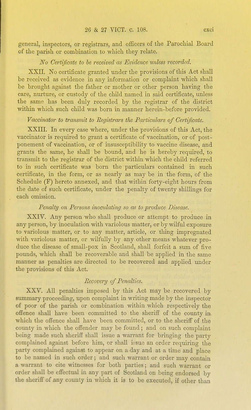 general, inspectors, or registrars, and ofEcers of tlie Parocliial Board of the parish or combination to which they relate. No Certificate to be received as Evidence unless recorded. XXII. No certificate granted under the provisions of this Act shall be received as evidence in any information or complaint which shall be brought against the father or mother or other person having the caxe, nnrture, or custody of the child named in said certificate, imless the same has been duly recorded by the registrar of the district withiu which such child was born in manner herein-before provided. Vaccinator to transmit to Registrars the Particulars of Certificate. XXm. In every case where, imder the provisions of this Act, the vaccinator is required to grant a certificate of vaccination, or of post- ponement of vaccination, or of insusceptibility to vaccine disease, and grants the same, he shall be bound, and he is hereby required, to transmit to the registrar of the district within which the child referred to in such certificate was born the particulars contained in such certificate, in the form, or as nearly as may be in the form, of the Schedule (F) hereto annexed, and that within forty-eight hotirs from the date of such certificate, under the penalty of twenty shillings for each omission. Penalty on Persons inoculating so as to produce Disease. XXIV. Any person who shall produce or attempt to produce in any person, by inoculation with variolous matter, or by wilful exposure to variolous matter, or to any matter, article, or thing impregnated with variolous matter, or wilfully by any other means whatever pro- duce the disease of small-pox in Scotland, shall forfeit a sum of five pounds, which shall be recoverable and shall be applied in the same manner as penalties are directed to be recovered and applied under the provisions of this Act. Recovery of Penalties. XXV. All penalties imposed by this Act may be recovered by summary proceeding, upon complaint in writing made by the inspector of poor of the parish or combination within which respectively the offence shall have been committed to the sheriff of the county in. which the offence shall have been committed, or to the sheriff of the county in which the offender may be found; and on such complaint being made such sheriff shall issue a warrant for bringing the party complained against before him, or shall issue an order requiring the party complained against to appear on a day and at a time and place to be named in such order; and such warrant or order may contain a warrant to cite witnesses for both parties; and such warrant or order shall be effectual in any part of Scotland on being endorsed by the sheriff of any county in which it is to be executed, if other than