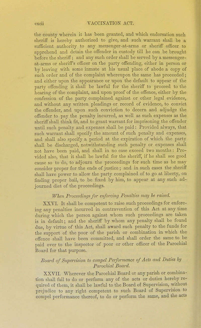 the county wherein it has been granted, and which endorsation such sheriff is hereby authorized to give, and such warrant shall be a sufficient authority to any messenger-at-arms or sheriff officer to apprehend and detain the offender in custody till he can be brought before the sheriff; and any such order shall be served by a messenger- at-arms or sheriff's officer on the party offending, either in person or by leaving with some inmate at his usual place of abode a copy of such order and of the complaint whereupon the same has proceeded; and either upon the appearance or upon the default to appear of the party offending it shall be lawful for the sheriff to proceed to the hearing of the complaint, and upon proof of the offence, either by the confession of the party complained against or other legal evidence, and without any written pleadings or record of evidence, to convict the offender, and upon such conviction to decern and adjudge the offender to pay the penalty incurred, as well as such expenses as the sheriff shall think fit, and to grant warrant for imprisoning the offender until such penalty and expenses shall be paid: Provided always, that such warrant shall specify the amount of such penalty and expenses, and shall also specify a period at the expiration of which the party shall be discharged, notwithstanding such penalty or expenses shall not have been paid, and shall in no case exceed two months: Pro- vided also, that it shall be lawful for the sheriff, if he shall see good cause so to do, to adjourn the proceedings for such time as he may consider proper for the ends of justice ; and in such cases the sheriff shall have power to allow the party complained of to go at liberty, on finding proper bail, to be fixed by him, to appear at any such ad- joiu-ned diet of the proceedings. When Proceedings for enforcing Penalties may be raised. XXVI. It shall be competent to raise such proceedings for enforc- ing any penalties incurred in contravention of this Act at any time during which the person against whom such proceedings are taken is in default; and the sheriff by whom any penalty shall be found due, by virtue of this Act, shall award such penalty to the funds for the support of the poor of the parish or combination in which the offence shall have been committed, and shall order the same to be paid over to the inspector of poor or other officer of the Parochial Board for that purpose. Board of Supervision to compel Performance of Acts and Duties by Parochial Board. XXVII. Wherever the Parochial Board ot any parish or combina- tion shall fail to do or perform any of the acts or duties hereby re- quired of them, it shall be lawful to the Board of Supervision, without prejudice to any right competent to such Board of Supervision to compel performance thereof, to do or perform the same, and the acts