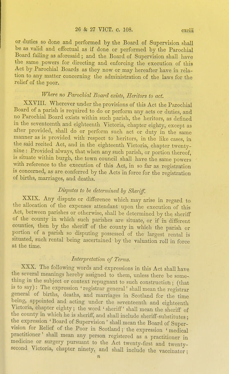 or duties so clone and performed by the Board of Supervision sHall be as valid and effectual as if done or performed by the Parochial Board failing as aforesaid; and the Board of Supervision shall have the same powers for directing and enforcing the execution of this Act by Parochial Boards as they now or may hereafter have in rela- tion to any matter concerning the administration of the laws for the relief of the poor. Where no Parochial Board exists, Heritors to act XXYIII. Wherever under the provisions of this Act the Paiochial Board of a parish is required to do or perform any acts or duties, and no Parochial Board exists within such parish, the heritors, as defined in the seventeenth and eighteenth Victoria, chapter eighty, except as after provided, shall do or perform such act or duty in the same manner as is provided mth respect to heritors, m the hke cases, in the said recited Act, and in the eighteenth Victoria, chapter twenty- nine : Provided always, that when any such parish, or portion thereof, is situate mthm burgh, the town council shall have the same powers Avith reference to the execution of this Act, in so far as registration is concerned, as are conferred by the Acts in force for the registration of births, marriages, and deaths. Disputes to he determined ly Sheriff. XXIX. ^ Any dispute or difference which may arise in regard to the allocation of the expenses attendant upon the execution of this Act, between parishes or otherwise, shall be determined by the sheriff of the county in which such parishes are situate, or if in different counties, then by the sheriff of the county in which the parish or portion of a parish so disputing possessed of the largest rental is situated, such rental being ascertained by the valuation roU in force at the time. Interpretation of Terms. XXX. The following words and Expressions in this Act shall have the several meanings hereby assigned to them, unless there be some- thmg in the subject or context repugnant to such construction; (that is to say) : The expression ' registrar general' shall mean the registrar general of births, deaths, and marriages in Scotland for the time being, appointed and acting under the seventeenth and eighteenth Victoria, chapter eighty ; the word ' sheriff' shall mean the sheriff of the county in which he is sheriff, and shall include sheriff-substitutes; the expression ' Board of Supervision' shall mean the Board of Super- vision for Eelief of the Poor in Scotland; the expression ' medical practitioner' shall mean any person registered as a practitioner in medicme or surgery pursuant to the Act twenty-first and twenty- second Victoria, chapter ninety, and shall include the vaccinator;
