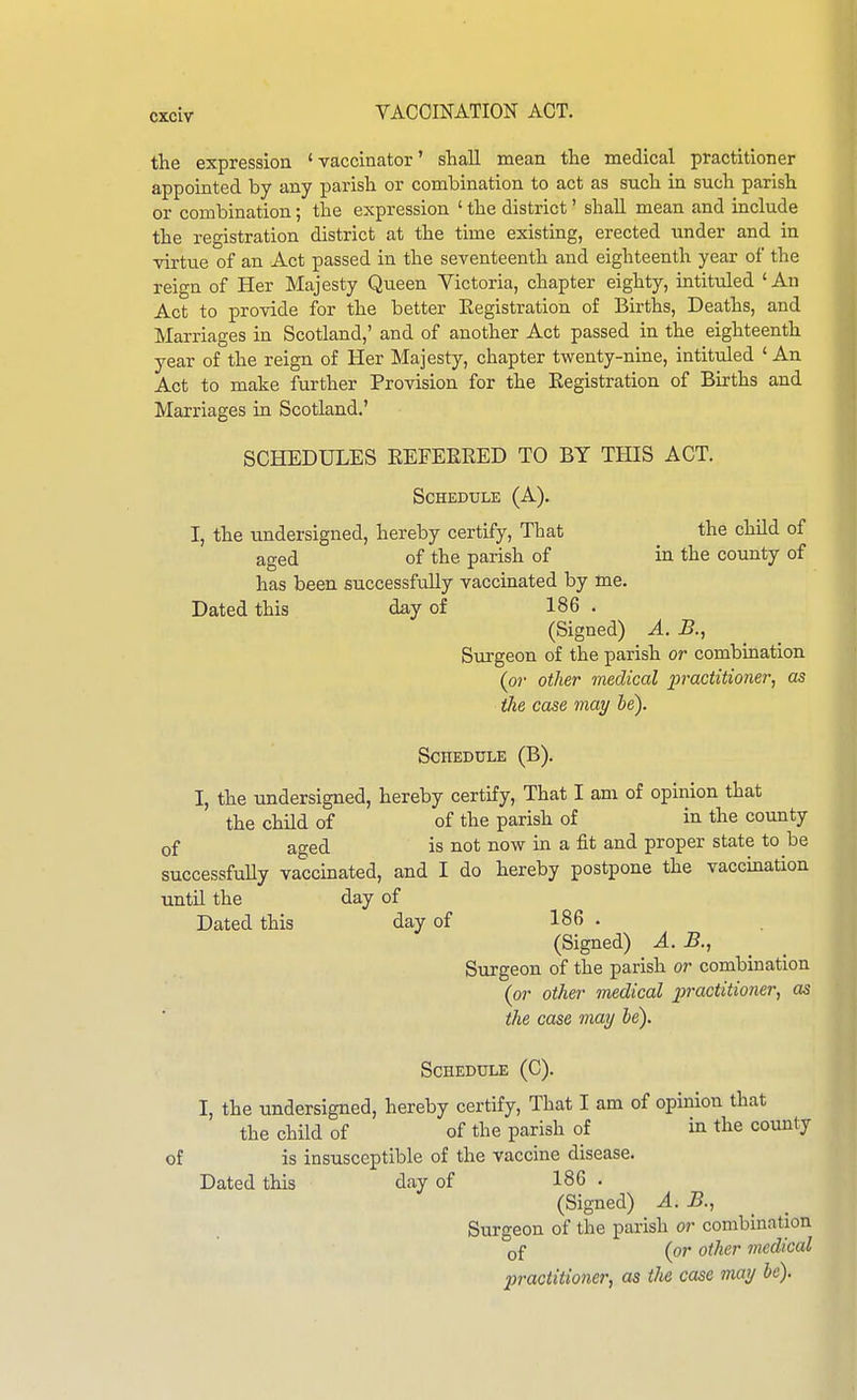 the expression ' vaccinator' shall mean tlie medical practitioner appointed by any i^arisli or combination to act as sucli in such parish or combination; the expression ' the district' shall mean and include the registration district at the time existing, erected under and in virtvie of an Act passed in the seventeenth and eighteenth year of the reign of Her Majesty Queen Victoria, chapter eighty, intituled ' An Act to provide for the better Eegistration of Births, Deaths, and Marriages in Scotland,' and of another Act passed in the eighteenth year of the reign of Her Majesty, chapter twenty-nine, intituled ' An Act to make further Provision for the Eegistration of Births and Marriages in Scotland.' SCHEDULES EEFEEEED TO BY THIS ACT. Schedule (A). I, the undersigned, hereby certify. That the child of aged of the parish of in the county of has been successfully vaccinated by me. Dated this day of 186 . (Signed) A. B., Surgeon of the parish or combination (or other medical practitioner, as (lie case may he). Schedule (B). I, the undersigned, hereby certify, That I am of opinion that the child of of the parish of in the county of aged is not now in a fit and proper state to be successfuUy vaccinated, and I do hereby postpone the vaccination until the day of Dated this day of 186 . (Signed) A. B., Surgeon of the parish or combination (or other medical practitioner, as the case may be). Schedule (C). I, the undersigned, hereby certify. That I am of opinion that the child of of the parish of in the county of is insusceptible of the vaccine disease. Dated this day of 186 . (Signed) A. B., Surgeon of the parish or combination of (or other medical practitioner, as tJie case may be).