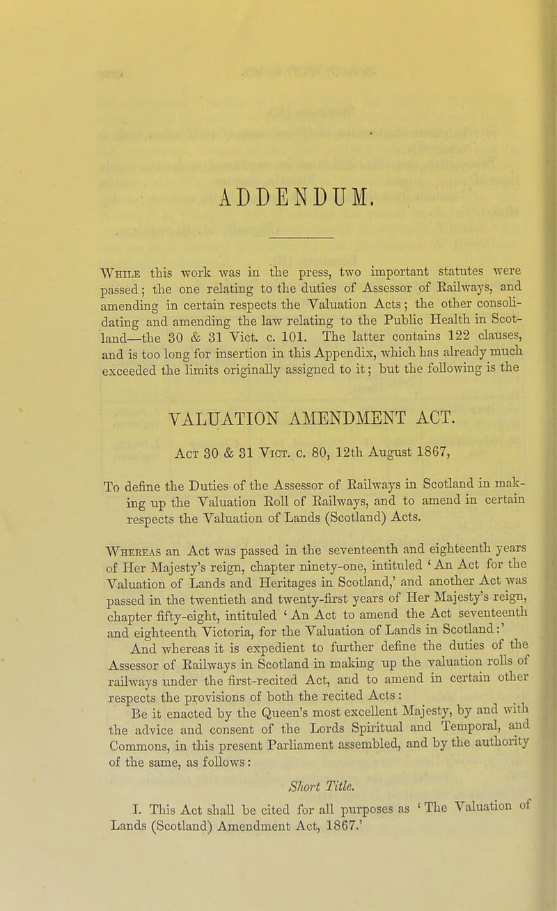 ADDENDUM. While this work was in the press, two important statutes were passed; the one relating to the duties of Assessor of Railways, and amending in certain respects the Vakiation Acts; the other consoU- dating and amending the law relating to the Public Health in Scot- land—the 30 & 31 Vict. c. 101. The latter contains 122 clauses, and is too long for insertion in this Appendix, which has abeady much exceeded the limits originally assigned to it; but the following is the VALUATION AMENDMENT ACT. Act 30 & 31 Vict. c. 80, 12th August 1867, To define the Duties of the Assessor of Eailways in Scotland in mak- ing up the Valuation EoU of Eailways, and to amend in certain respects the Valuation of Lands (Scotland) Acts. Whereas an Act was passed in the seventeenth and eighteenth years of Her Majesty's reign, chapter ninety-one, intituled ' An Act for the Valuation of Lands and Heritages in Scotland,' and another Act was passed in the twentieth and twenty-first years of Her Majesty's reign, chapter fifty-eight, intituled ' An Act to amend the Act seventeenth and eighteenth Victoria, for the Valuation of Lands in Scotland:' And whereas it is expedient to further define the duties of the Assessor of Eailways in Scotland in making up the valuation rolls of railways under the first-recited Act, and to amend in certain other respects the provisions of both the recited Acts : Be it enacted by the Queen's most excellent Majesty, by and with the advice and consent of the Lords Spiritual and Temporal, and Commons, in this present Parliament assembled, and by the authority of the same, as follows: Short Title. I. This Act shall be cited for all purposes as ' The Valuation of Lands (Scotland) Amendment Act, 1867.'