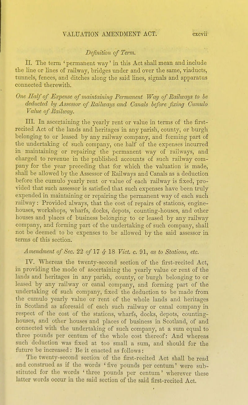 Definition of Term. II. The term ' permanent way' in this Act shall mean and include the line or lines of railway, bridges tinder and over the same, viaducts, tunnels, fences, and ditches along the said lines, signals and apparatus connected therewith. One Half of Expense of maintaining Permanent Way of Railways to he deducted hy Assessor of Eaihuays and Canals before fixing Oumulo Value of Raihoay. m. In ascertaining the yearly rent or value in terms of the first- recited Act of the lands and heritages in any parish, county, or burgh belongiag to or leased by any railway company, and forming part of the imdertaking of such company, one half of the expenses incurred in maintaining or repairing the permanent Avay of railways, and charged to revenue in the published accounts of such railway com- pany for the year preceding that for which the valuation is made, shall be allowed by the Assessor of Eailways and Canals as a deduction before the cumulo yearly rent or value of each railway is fixed, pro- vided that such assessor is satisfied that such expenses have been truly expended in maintaining or repairing the permanent way of each such railway: Provided always, that the cost of repairs of stations, engine- houses, workshops, wharfs, docks, depots, counting-houses, and other houses and places of business belonging to or leased by any railway company, and forming part of the undertaking of such company, shall not be deemed to be expenses to be allowed by the said assessor in terms of this section. Amendment of Sec. 22 of 11 ^-1% Vict. c. 91, ns to Stations, etc. IV. Whereas the twenty-second section of the first-recited Act, in providing the mode of ascertaining the yearly value or rent of the lands and heritages in any parish, county, or burgh belonging to or leased by any railway or canal company, and forming part of the ■undertaking of such company, fixed the deduction to be made from the cumulo yearly value or rent of the whole lands and heritages in Scotland as aforesaid of each such railway or canal company in respect of the cost of the stations, wharfs, docks, depots, counting- houses, and other houses and places of business in Scotland, of and connected with the undertaking of such company, at a sum equal to three pounds per centum of the whole cost thereof: And whereas such deduction was fixed at too small a sum, and should for the future be increased: Be it enacted as follows: The twenty-second section of the first-recited Act shall be read and construed as if the words ' five pounds per centum' were sub- stituted for the words 'three pounds per centum' wherever these latter words occur in the said section of the said first-recited Act.