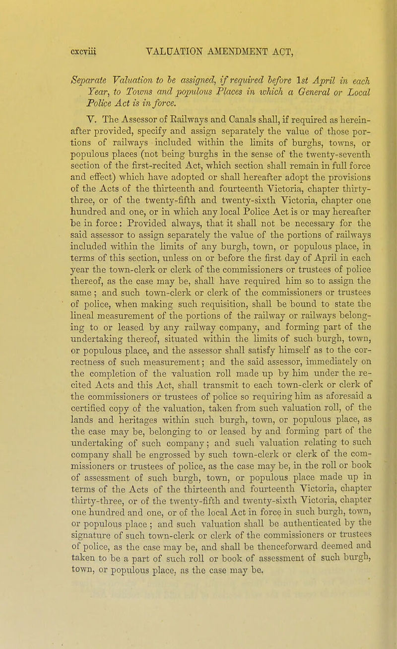Separate Valuation to be assigned, if required before 1st April in each Tear, to Towns and populous Places in which a General or Local Police Act is in force, V, The Assessor of Eailways and Canals shall, if required as herein- after provided, specify and assign separately the value of those por- tions of railways included -within the limits of burghs, towns, or populous places (not being burghs in the sense of the twenty-seventh section of the first-recited Act, which section shall remain in full force and effect) which have adopted or shall hereafter adopt the provisions of the Acts of the thirteenth and fourteenth Victoria, chapter thirty- three, or of the twenty-fifth and twenty-sixth Victoria, chapter one hundred and one, or in which any local Police Act is or may hereafter be in force: Provided always, that it shall not be necessary for the said assessor to assign separately the value of the portions of railways included mthin the limits of any burgh, town, or populous place, in terms of this section, unless on or before the first day of April in each year the town-clerk or clerk of the commissioners or trustees of police thereof, as the case may be, shall have required him so to assign the same ; and such town-clerk or clerk of the commissioners or trustees of police, when making such reqiiisition, shall be bound to state the lineal measurement of the portions of the railway or railways belong- ing to or leased by any railway company, and forming part of the undertaking thereof, situated within the limits of such burgh, town, or populous place, and the assessor shall satisfy himself as to the cor- rectness of such measurement; and the said assessor, immediately on the completion of the valuation roll made up by him under the re- cited Acts and this Act, shall transmit to each town-clerk or clerk of the commissioners or trustees of police so requiring him as aforesaid a certified copy of the valuation, taken from such valuation roll, of the lands and heritages within such burgh, town, or populous place, as the case may be, belonging to or leased by and forming part of the undertaking of such company; and such valuation relating to such company shall be engrossed by such town-clerk or clerk of the com- missioners or trustees of police, as the case may be, in the roll or book of assessment of such burgh, town, or populous place made up in terms of the Acts of the thirteenth and fourteenth Victoria, chapter thirty-three, or of the tAventy-fifth and twenty-sixth Victoria, chapter one hundred and one, or of the local Act in force in such burgh, town, or populous place ; and such valuation shall be authenticated by the signature of such town-clerk or clerk of the commissioners or trustees of police, as the case may be, and shall be thenceforward deemed and taken to be a part of such roll or book of assessment of such burgh, town, or populous place, as the case may be,