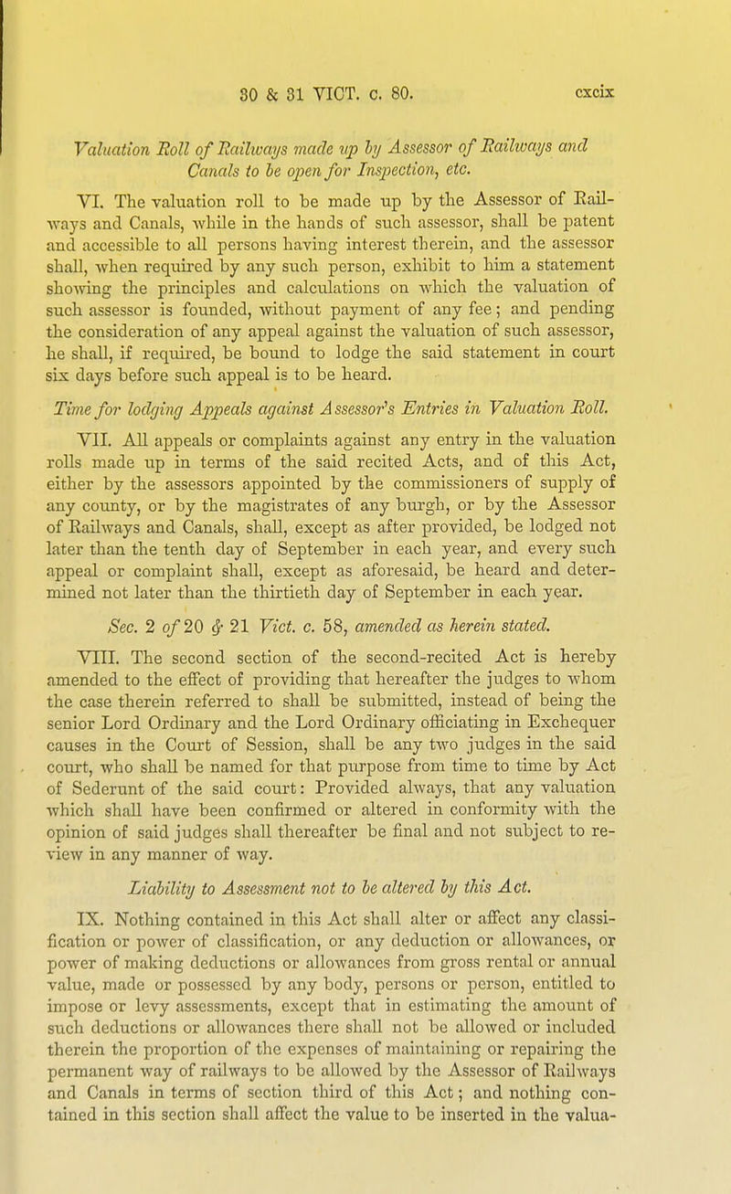 Valuation Boll ofHailivays made vp hy Assessor of Railways and Canals to be open for Inspection, etc. VI. The valuation roll to be made up by the Assessor of Eail- Avays and Canals, while in the hands of such assessor, shall be patent and accessible to all persons having interest therein, and the assessor shall, when required by any such person, exhibit to him a statement shoAving the principles and calculations on which the valuation of such assessor is founded, without payment of any fee; and pending the consideration of any appeal against the valuation of such assessor, he shall, if required, be bound to lodge the said statement in court six days before such appeal is to be heard. Time for lodging Appeals against A ssessor's Entries in Valuation Roll. VII. All appeals or complaints against any entry in the valuation rolls made up in terms of the said recited Acts, and of this Act, either by the assessors appointed by the commissioners of supply of any county, or by the magistrates of any burgh, or by the Assessor of Eailways and Canals, shall, except as after provided, be lodged not later than the tenth day of September in each year, and every sucli appeal or complaint shall, except as aforesaid, be heard and deter- mined not later than the thirtieth day of September in each year. Sec. 2 of 20 ^- 21 Vict. c. 58, amended as herein stated. Vill. The second section of the second-recited Act is hereby amended to the effect of providing that hereafter the judges to whom the case therein referred to shaU be submitted, instead of being the senior Lord Ordinary and the Lord Ordinary officiating in Exchequer causes in the Court of Session, shall be any two judges in the said court, who shall be named for that purpose from time to time by Act of Sederunt of the said court: Provided always, that any vakiation which shall have been confirmed or altered in conformity with the opinion of said judges shall thereafter be final and not subject to re- view in any manner of way. Liability to Assessment not to be altered by this Act. IX. Nothing contained in this Act shall alter or affect any classi- fication or power of classification, or any deduction or allowances, or power of making deductions or allowances from gross rental or annual value, made or possessed by any body, pei'sons or person, entitled to impose or levy assessments, except that in estimating the amount of svich deductions or allowances there shaU not be allowed or included therein the proportion of the expenses of maintaining or repairing the permanent way of railways to be allowed by the Assessor of Railways and Canals in terms of section third of this Act; and nothing con- tained in this section shall affect the value to be inserted in the valua-