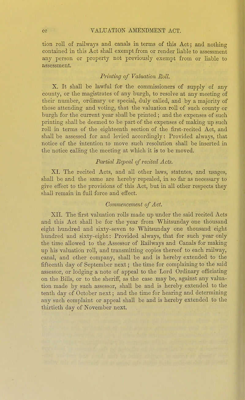 tion roll of railways and canals in terms of this Act; and notHng contained in this Act shaU exempt from or render liable to assessment any person or property not previously exempt from or liable to assessment. Printing of Valuation Roll. X. It shall be lawful for the commissioners of supply of any county, or the magistrates of any burgh, to resolve at any meeting of their number, ordinary or special, duly called, and by a majority of those attending and voting, that the valuation roll of such county or burgh for the current year shall be printed; and the expenses of such printing shall be deemed to be part of the expenses of making up such roll in terms of the eighteenth section of the first-recited Act, and shall be assessed for and levied accordingly: Provided always, that notice of the intention to move such resolution shaU be inserted in the notice calling the meeting at which it is to be moved. Partial Repeal of recited Acts. XI. The recited Acts, and aU other laws, statutes, and usages, shall be and the same are hereby repealed, in so far as necessary to give effect to the provisions of this Act, but in all other respects they shall remain in full force and effect. Commencement of Act. XII. The fi:rst valuation roUs made up under the said recited Acts and this Act shall be for the year from Whitsunday one thousand eight hundred and sixty-seven to Whitsunday one thousand eight hundred and sixty-eight: Provided always, that for such year only the time allowed to the Assessor of Eailways and Canals for making up his valuation roll, and transmitting copies thereof to each railway, canal, and other company, shall be and is hereby extended to the fifteenth day of September next; the time for complaining to the said assessor, or lodging a note of appeal to the Lord Ordinary officiating on the Bills, or to the sheriff, as the case may be, against any valua- tion made by such assessor, shall be and is hereby extended to the tenth day of October next; and the time for hearing and determining any such complaint or appeal shall be and is hereby extended to the thirtieth day of November next.