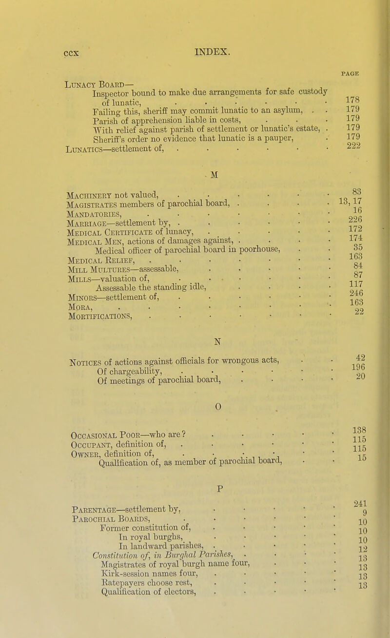 LxraACY Board— Inspector bound to make due arrangements for safe custody of lunatic, ..... Failing this, sheriff may commit lunatic to an asylum, . Parish of apprehension liable in costs, With relief against parish of settlement or lunatic's estate. Sheriff's order no evidence that lunatic is a pauper. Lunatics—settlement of, . PAGE 178 179 179 179 179 222 - M Mackinert not valued, Magistrates members of parochial board. Mandatories, Marriage—settlement by, . Medical Certificate of lunacy, Medical Men, actions of damages against. Medical officer of parochial board in Medical Relief, Mill Multures—assessable, Mills—valuation of, . • ■ Assessable the standuDg idle. Minors—settlement of. Mora, . . • • Mortifications, poorhouse. 83 13,17 16 226 172 174 35 163 84 87 117 246 163 22 Notices of actions against officials for wrongous acts. Of chargeability, . . . • Of meetings of parocliial board, 42 196 20 0 Occasional Poor—who are ? Occupant, definitiou of, . Owner, definition of, . • 'j Qualification of, as member of parochial board, 138 115 115 15 Parentage—settlement by, Parochial Boards, Former constitution of. In royal burghs, In landward parishes, . Constitution of, in Burglial Parishes, Magistrates of royal burgh name four, ICirk-session names four, Katepayers choose rest, Qualification of electors, 241 9 10 10 10 12 13 13 13 13