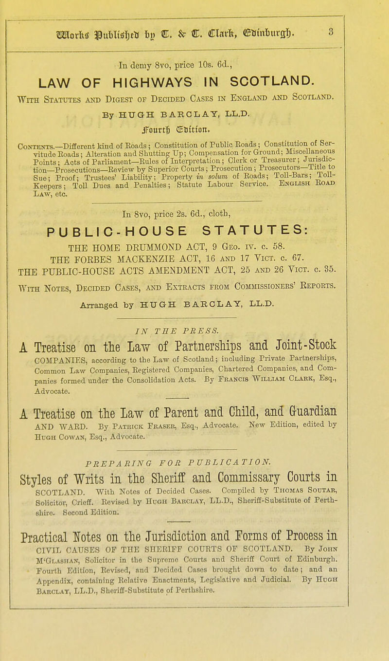 LAW OF HIGHWAYS IN SCOTLAND. With Statutes and Digest of Decided Cases in England and Scotland. By HUGH BARCLAY, LL.D. iFourtJ CESttton. Contents.—Different kind of Eoads ; Constitution of Public Eoads; Constitution of Ser- vitude Eoads; Alteration and Shutting Up; Compensation for Ground; Miscellaneous Points; Acts of Parliament—Rules of Interpretation; Clerk or Treasurer; Jurisdic- tion—Prosecutions-Review by Superior Courts; Prosecution; Prosecutors-iitle to Sue; Proof; Trustees' LiabUity; Property in solum of Roads; Toil-Bars; ioli- Keepers; Toll Dues and Penalties; Statute Labour Service. English Eoad Law, etc. In 8vo, price 2s. 6d., cloth, PUBLIC-HOUSE STATUTES: THE HOME DRUMMOND ACT, 9 Geo. iv. c. 58. THE FORBES MACKENZIE ACT, 16 and 17 Vict. c. 67. THE PUBLIC-HOUSE ACTS AMENDMENT ACT, 25 and 26 Vict. c. 35. With Notes, Decided Cases, and Extracts from Commissioners' Reports. Arranged by HUGH BARCLAY, LL.D. IN TEE PRESS. A Treatise on the Law of PaitnersMps and Joint-Stock COMPANIES, according to the Law of Scotland; including Private Partnerships, Common Law Companies, Eegistered Companies, Chartered Companies, and Com- panies formed under the ConsoUdation Acts. By Peancis William Clark, Esq., Advocate. A Treatise on the Law of Parent and Child, and Guardian AND WARD. By Patuick Eraser, Esq., Advocate. New Edition, edited by Hugh Cowan, Esq., Advocate. PREPARING FOR PUBLICATION. Styles of Writs in the Sheriff and Commissary Courts in SCOTLAND. With Notes of Decided Cases. Compiled by Thomas Soutar, Solicitor, Crieff. Revised by Hugh Barclay, LL.D., Sheriff-Substitute of Perth- shire. Second Edition. Practical lotes on the Jurisdiction and Terms of Process in CIVIL CAUSES OF THE SHERIFF COURTS OF SCOTLAND. By John M'Glasiian, Solicitor in the Supreme Courts and Sheriff Court of Edinburgh. Fourth Edition, Revised, and Decided Cases brought down to date; and an Appendix, containing Relative Enactments, Legislative and Judicial. By Hugh Barclay, LL.D., Sheriff-Substitute of Perthshire.