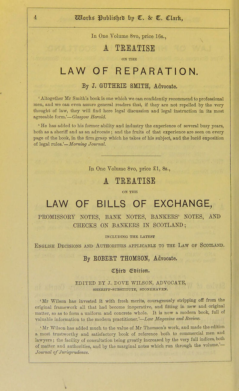 In One Yolume 8vo, price 16s., A TREATISE ON THE LAW OF REPARATION. By J. GUTHEIE SMITH, Advocate. ' Altogether Mr Smith's book is one which we can confldently recommend to professional men, and we can even assure general readers that, if they are not repelled by the very thought of law, they will find here legal discussion and legal instruction in its most agreeable form.'—Glasgow Herald. ' He has added to his former ability and industry the experience of several busy years, both as a sheriff and as an advocate ; and the fruits of that experience are seen on every page of the book, in the firm grasp which he takes of his subject, and the lucid exposition of legal rules.'—Morning Journal. In One Volume 8vo, price £1, 8s., A TREATISE ON THE LAW OF BILLS OF EXCHANGE, PEOMISSOKY NOTES, BANK NOTES, BANKERS' NOTES, AND CHECKS ON BANKERS IN SCOTLAND; INCLUDING THE LATEST English Decisions and Authorities applicable to the Law of Scotland. By EOBEET THOMSON, Advocate. CJftB (ESttfon. EDITED BY J. DOVE WILSON, ADVOCATE, SHERIFF-SUBSTITUTE, STONEHAVEN. 'Mr Wilson has invested it with fresh merits, courageously stripping off from the original framework aU that had become inoperative, and fitting in new and original matter, so as to form a uniform and concrete whole. It is now a modem book, full of valuable information to the modern practitioner.'—Law Magazine and Review. ' Mr Wilson has added much to the value of Mr Thomson's work, and made the edition a most trustworthy and satisfactory book of reference both to commercial men and lawyers ; the facility of consultation being greatly increased by the very full indices, both of matter and authorities, and by the marginal notes which run through the volume.'— Journal of Jurisprudence.
