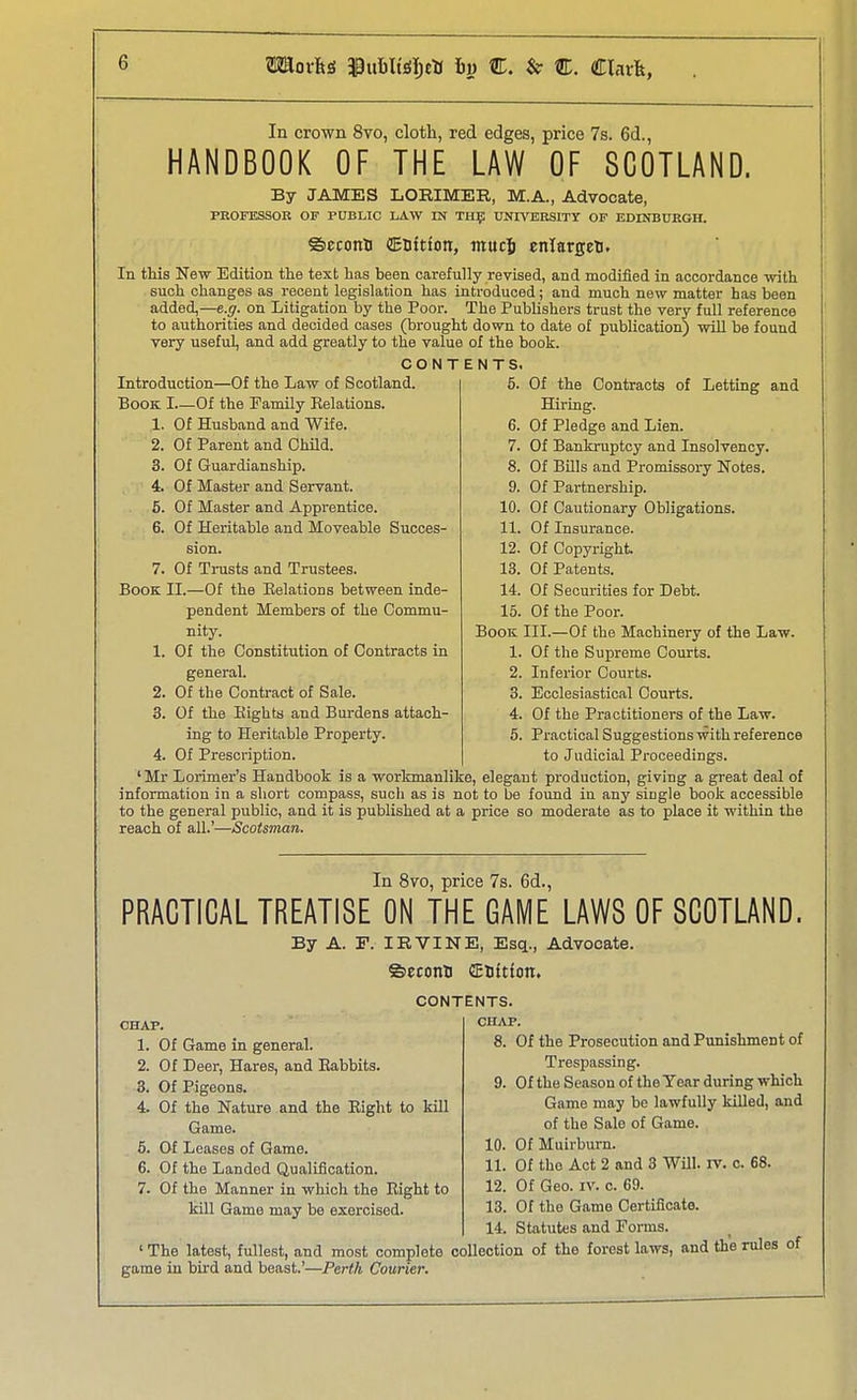 In crown 8vo, cloth, red edges, price 7s. 6d., I HANDBOOK OF THE LAW OF SCOTLAND. By JAMES LORIMER, M.A., Advocate, PROFESSOE OF PUBLIC LAW IN TIIlj; UNIVERSITY OF EDINBUKGH. ©econB (EDitton, mucj enlargeti. ' In this New Edition the text has heen carefully revised, and modified in accordance with such changes as recent legislation has introduced; and much new matter has been added,—e.g. on Litigation by the Poor. The Publishers trust the very full reference to authorities and decided cases (brought down to date of publication) will be found very useful, and add greatly to the value of the book. CONTENTS. Introduction—Of the Law of Scotland. 5. Of the Contracts of Letting and Book I.—Of the Pamily Kelations. Hiring. 1. Of Husband and Wife. 6. Of Pledge and Lien. 2. Of Parent and Child. 7. Of Bankruptcy and Insolvency. 3. Of Guardianship. 8. Of Bills and Promissory Notes. 4. Of Master and Servant. 9. Of Partnership. 6. Of Master and Apprentice. 10. Of Cautionary Obligations. 6. Of Heritable and Moveable Succes- 11. Of Insurance. sion. 12. Of Copyright. 7. Of Trusts and Trustees. 13. Of Patents. Book II.—Of the Eelations between inde- 14. Of Securities for Debt. pendent Members of the Commu- 15. Of the Poor. nity. Book III.—Of the Machinery of the Law. 1. Of the Constitution of Contracts in 1. Of the Supreme Courts. general. 2. Inferior Courts. 2. Of the Contract of Sale. 3. Ecclesiastical Courts. 3. Of the Eights and Burdens attach- 4. Of the Practitioners of the Law. ing to Heritable Property. 5. Practical Suggestions with reference 4. Of Prescription. to Judicial Proceedings. ' Mr Lorimer's Handbook is a worlnnanlike, elegant production, giving a great deal of information in a short compass, such as is not to be found in any sitigle book accessible to the general public, and it is published at a price so moderate as to place it within the reach of all.'—Scotsman. In 8vo, price 7s. 6d., PRACTICAL TREATISE ON THE GAME LAWS OF SCOTLAND. By A. F. IRVINE, Esq., Advocate. ©econB CEtftton. CHAP. 1. Of Game in general. 2. Of Deer, Hares, and Babbits. 3. Of Pigeons. 4. Of the Nature and the Eight to kill Game. 5. Of Leases of Game. 6. Of the Landed Qualification. 7. Of the Manner in which the Eight to kill Game may be exercised. CONTENTS. CHAP. 8. Of the Prosecution and Punishment of Trespassing. 9. Of the Season of the Year during which Game may be lawfully killed, and of the Sale of Game. 10. Of Muirburn. 11. Of tho Act 2 and 3 WHI. rv. c. 68. 12. Of Geo. IV. c. 69. 13. Of the Game Certificate. 14. Statutes and Forms. ' The latest, fullest, and most complete collection of the forest laws, and the rules of game in bird and beast.'—Perth Courier.