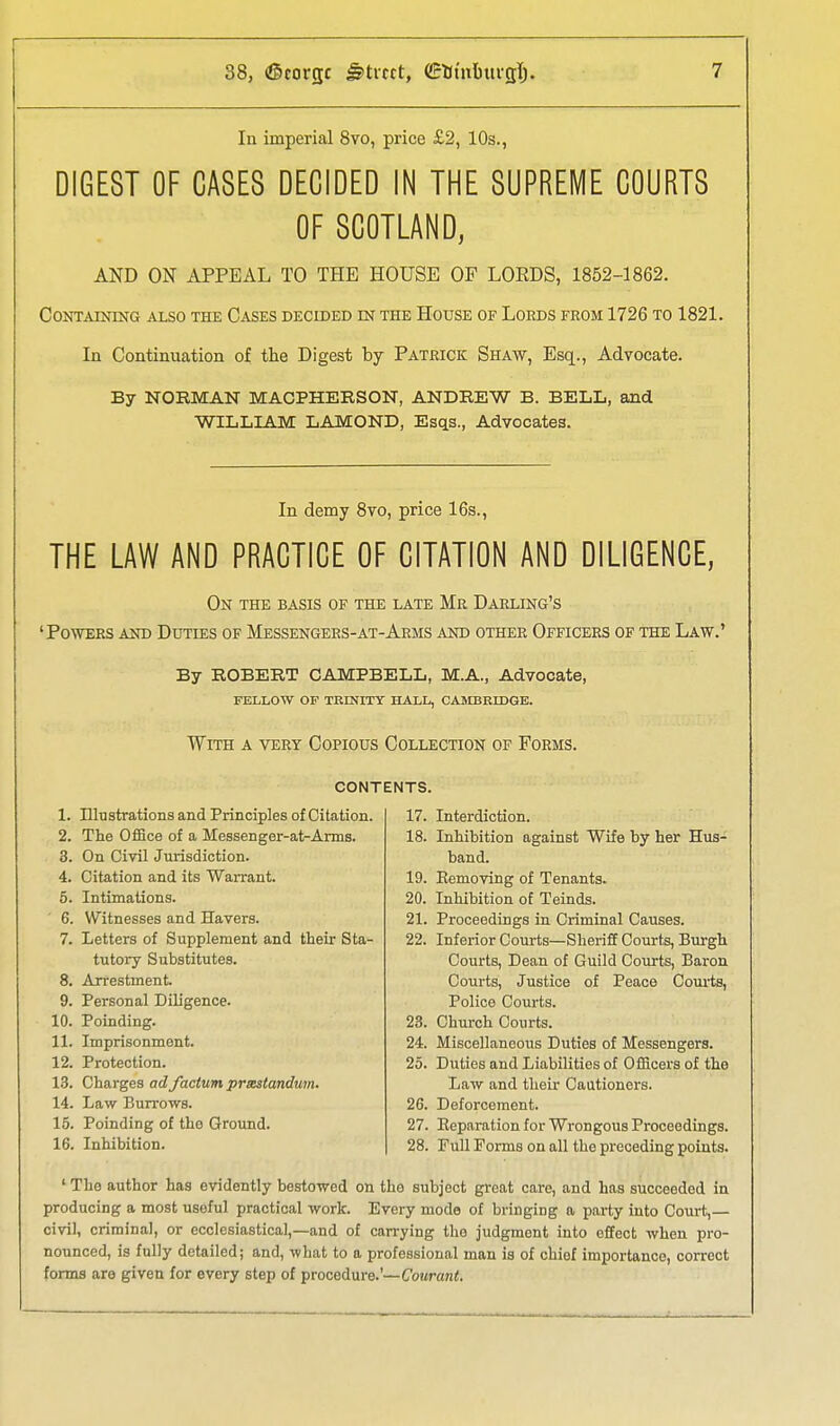 In imperial 8vo, price £2, 10s., DIGEST OF CASES DECIDED IN THE SUPREME COURTS OF SCOTLAND, AND ON APPEAL TO THE HOUSE OF LORDS, 1852-1862. CONTjVmiNG ALSO THE CaSES DECIDED m THE HoUSE OF LOEDS FROM 1726 TO 1821. In Continuation of the Digest by Patrick Shaw, Esq., Advocate. By NORMAN MACPHERSON, ANDREW B. BELL, and WILLIAM LAMOND, Esqs., Advocates. In demy 8vo, price 16s., THE LAW AND PRACTICE OF CITATION AND DILIGENCE, On THE BASIS OF THE LATE Mr DaRLING'S 'Powers ajstd Duties of Messengers-at-Aems and other Officers of the Law.' By ROBERT CAMPBELL, M.A., Advocate, FELLOW OF TRINITY HALL, CAMBRIDGE. With a veet Copious Collection of Foems. contents. 1. Illtistrations and Principles of Citation. 2. The Office of a Messenger-at-Anns. 3. On Civil Jurisdiction. 4. Citation and its Warrant. 5. Intimations. 6. Witnesses and Havers. 7. Letters of Supplement and their Sta- tutory Substitutes. 8. Arrestment. 9. Personal Diligence. 10. Poinding. 11. Imprisonment. 12. Protection. 13. Charges ad factum prsMtandum. 14. Law Burrows. 15. Poinding of the Groimd. 16. Inhibition. 17. Interdiction. 18. Inhibition against Wife by her Hus- band. 19. Eemoving of Tenants. 20. Inhibition of Teinds. 21. Proceedings in Criminal Causes. 22. Inferior Courts—Sheriff Courts, Burgh Courts, Dean of Guild Courts, Baron Courts, Justice of Peace Courts, Police Courts. 23. Church Courts. 24. Miscellaneous Duties of Messengers. 25. Duties and Liabilities of Officers of the Law and their Cautioners. 26. Deforcement. 27. Eeparation for Wrongous Proceedings. 28. Pull Forms on all the preceding points. ' The author has evidently bestowed on the subject great care, and has succeeded in producing a most useful practical work. Every mode of bi-inging a party into Court,— civil, criminal, or ecclesiastical,—and of can-ying the judgment into effect when pro- nounced, is fully detailed; and, what to a professional man is of chief importance, correct forms are given for every step of procedure.'—(7o«ran<.